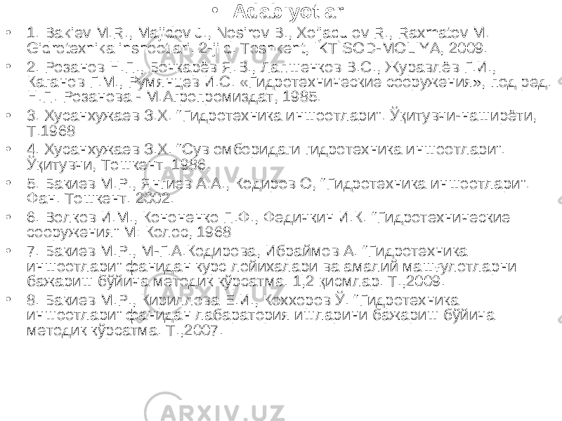 • Adabiyotlar: • 1. Bakiev M.R., Majidov J., Nosirov B., Xo’jaqulov R., Raxmatov M. Gidrotexnika inshootlari. 2-jild. Toshkent, IKTISOD-MOLIYA, 2009. • 2. Розанов Н.П., Бочкарёв Я.В., Лапшенков В.С., Журавлёв Г.И., Каганов Г.М., Румянцев И.С. «Гидротехнические сооружения», под ред. Н.П. Розанова - М.Агропромиздат, 1985. • 3. Хусанхужаев З.Х. “ Гидротехника иншоотлари ” . Ўқитувчи-наширёти, Т.1968 • 4 . Хусанхужаев З.Х. “Сув омборидаги гидротехника иншоотлари”. Ўқитувчи, Тошкент. 1986. • 5 . Бакиев М.Р., Янгиев А.А., Кодиров О, “ Гидротехника иншоотлари ” . Фан. Тошкент. 2002. • 6 . Волков И.М., Кононенко П.Ф., Федичкин И.К. “ Гидротехнические сооружения ” М: Колос, 1968 • 7. Бакиев М.Р., М-Г.А.Кодирова, Ибраймов А. “Гидротехника иншоотлари” фанидан курс лойихалари ва амалий машғулотларни бажариш бўйича методик кўрсатма. 1,2 қисмлар. Т.,2009. • 8. Бакиев М.Р., Кириллова Е.И., Коххоров Ў. “Гидротехника иншоотлари” фанидан лабаратория ишларини бажариш бўйича методик кўрсатма. Т.,2007. 