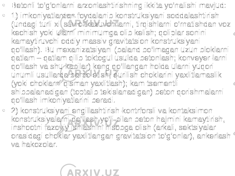 • Betonli to’g’onlarni arzonlashtirishning ikkita yo’nalishi mavjud: • 1) imkoniyatlardan foydalanib konstruksiyani soddalashtirish (undagi turli xil suv o’tkazuvchilarni, tirqishlarni o’rnatishdan voz kechish yoki ularni minimumga olib kelish; qoliplar sonini kamaytiruvchi oddiy massiv gravitatsion konstruksiyani qo’llash). Bu mexanizatsiyani (baland bo’lmagan uzun bloklarni qatlam – qatlam qilib toktogul usulda betonlash; konveyer-larni qo’llash va shu kabilar) keng qo’llangan holda ularni yuqori unumli usullarda barpo etish; qurilish choklarini yaxlitlamaslik (yoki choklarni qisman yaxlitlash); kam tsementli shibbalanadigan (toptalib tekislanadigan) beton qorishmalarni qo’llash imkoniyatlarini beradi. • 2) konstruksiyani engillashtirish-kontrforsli va kontaksimon konstruksiyalarni qo’llash yo’li bilan beton hajmini kamaytirish, inshootni fazoviy ishlashini hisobga olish (arkali, sektsiyalar orasidagi choklar yaxlitlangan gravitatsion to’g’onlar), ankerlash va hakozolar. 