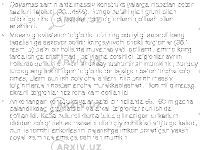 • Qoyamas zaminlarda massiv konstruksiyalarga nisbatan beton sezilarli tejaladi (20...45%). Bunga bo’shliqlari grunt bilan to’ldirilgan har - xil kataksimon to’g’onlarni qo’llash bilan erishiladi. • Massiv gravitatsion to’g’onlar o’zining oddiyligi sababli keng taqalishiga sazovor bo’ldi: kengayuvchi chokli to’g’onlar (36.1- rasm, b) ba’zi bir hollarda muvaffaqiyatli qo’llandi, ammo keng tarqalishiga erishilmadi; bo’ylama bo’shliqli to’g’onlar ayrim hollarda qo’llanildi. Buni shunday tushuntirish mumkinki, bunday turdag engillashtirilgan to’g’onlarda tejalgan beton uncha ko’p emas, ularni qurilish bo’yicha ishlarni olib borish massiv to’g’onlarda nisbatan ancha murakkablashadi. Bosimli qirradagi ekranli to’g’onlar hozircha kam qo’llanildi. • Ankerlangan konstruksiyalar ba’zi bir hollarda 55...60 m gacha balandlikdagi gravitatsion va arkali to’g’onlar qurilishida qo’llanildi. Katta balandliklarda talab qilinadigan ankerlarni oldidan zo’riqtirish samarasini olish qiyinchiliklari vujudga keladi, buni ishonchli ankerlashni bajarishga imkon beradigan yaxshi qoyali zaminda amalga oshirish mumkin. 