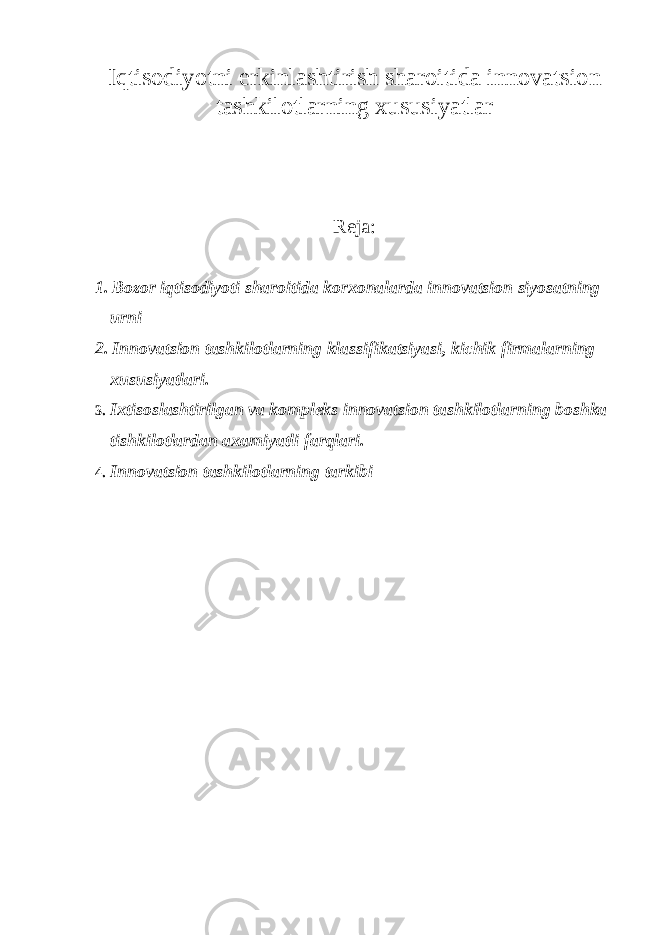 Iqtisodiyotni erkinlashtirish sharoitida innovatsion tashkilotlarning xususiyatlar Reja: 1. Bozor iqtisodiyoti sharoitida korxonalarda innovatsion siyosatning urni 2. Innovatsion tashkilotlarning klassifikatsiyasi, kichik firmalarning xususiyatlari . 3. Ixtisoslashtirilgan va kompleks innovatsion tashkilotlarning boshka tishkilotlardan axamiyatli farqlari . 4. Innovatsion tashkilotlarning tarkibi 