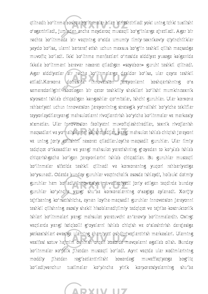 qilinadi: bo‘linma boshqa bo‘linmalar bilan birlashtiriladi yoki uning ichki tuzilishi o‘zgartiriladi, jumladan ancha maydaroq mustaqil bo‘g‘inlarga ajratiladi. Agar bir nechta bo‘linmada bir vaqtning o‘zida umumiy ilmiy-texnikaviy qiyinchiliklar paydo bo‘lsa, ularni bartaraf etish uchun maxsus bo‘g‘in tashkil qilish maqsadga muvofiq bo‘ladi. Ikki bo‘linma manfaatlari o‘rtasida ziddiyat yuzaga kelganida ikkala bo‘linmani baravar nazorat qiladigan «soyabon» guruhi tashkil qilinadi. Agar ziddiyatlar bir necha bo‘linmalarga daxldor bo‘lsa, ular qayta tashkil etiladi.Korxona doirasida innovatsion jarayonlarni boshqarishning o‘z samaradorligini isbotlagan bir qator tashkiliy shakllari bo‘lishi mumkin:texnik siyosatni ishlab chiqadigan kengashlar qo‘mitalar, ishchi guruhlar. Ular korxona rahbariyati uchun innovatsion jarayonining strategik yo‘nalishi bo‘yicha takliflar tayyorlaydilar;yangi mahsulotlarni rivojlantirish bo‘yicha bo‘linmalar va markaziy xizmatlar. Ular innovatsion faoliyatni muvofiqlashtiradilar, texnik rivojlanish maqsadlari va yo‘nalishlarini kelishtiradilar, yangi mahsulot ishlab chiqish jarayoni va uning joriy etilishini nazorat qiladilar.loyiha-maqsadli guruhlar. Ular ilmiy tadqiqot o‘tkazadilar va yangi mahsulot yaratishning g‘oyadan to ko‘plab ishlab chiqarishgacha bo‘lgan jarayonlarini ishlab chiqadilar. Bu guruhlar mustaqil bo‘linmalar sifatida tashkil qilinadi va korxonaning yuqori rahbariyatiga bo‘ysunadi. Odatda bunday guruhlar vaqtinchalik asosda ishlaydi, holbuki doimiy guruhlar ham bo‘ladi. Innovatsiya muvaffaqiyatli joriy etilgan taqdirda bunday guruhlar ko‘pincha yangi shu’ba korxonalarning o‘zagiga aylanadi. Xorijiy tajribaning ko‘rsatishicha, aynan loyiha-maqsadli guruhlar innovatsion jarayonni tashkil qilishning asosiy shakli hisoblanadi;ilmiy tadqiqot va tajriba-kostruktorlik ishlari bo‘linmalari yangi mahsulot yaratuvchi an’anaviy bo‘linmalardir. Oxirgi vaqtlarda yangi istiqbolli g‘oyalarni ishlab chiqish va o‘zlashtirish darajasiga yetkazishlari evaziga ularning ahamiyati oshdi;rivojlantirish markazlari. Ularning vazifasi sotuv hajmini oshirish orqali bozorda mavqelarni egallab olish. Bunday bo‘linmalar xo‘jalik jihatdan mustaqil bo‘ladi. Ayni vaqtda ular xodimlarining moddiy jihatdan rag‘batlantirilishi bozordagi muvaffaqiyatga bog‘liq bo‘ladi;venchur tuzilmalar ko‘pincha yirik korporatsiyalarning shu’ba 