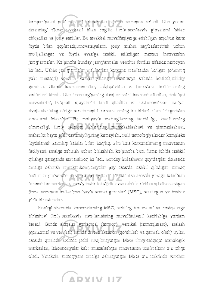 kompaniyalari yoki mustaqil korxonalar sifatida namoyon bo‘ladi. Ular yuqori darajadagi tijorat tavakkali bilan bog‘liq ilmiy-texnikaviy g‘oyalarni ishlab chiqadilar va joriy etadilar. Bu tavakkal muvaffaqiyatga erishilgan taqdirda katta foyda bilan qoplanadi;innovatsiyalarni joriy etishni rag‘batlantirish uchun mo‘ljallangan va foyda evaziga tashkil etiladigan maxsus innovatsion jamg‘armalar. Ko‘pincha bunday jamg‘armalar venchur fondlar sifatida namoyon bo‘ladi. Ushbu jamg‘armalar mablag‘lari korxona manfaatdor bo‘lgan (o‘zining yoki mustaqil) venchur kompaniyalariga investitsiya sifatida beriladi;tahliliy guruhlar. Ularga boshqaruvchilar, tadqiqotchilar va funksional bo‘limlarning xodimlari kiradi. Ular texnologiyaning rivojlanishini bashorat qiladilar, tadqiqot mavzularini, istiqbolli g‘oyalarini tahlil qiladilar va h.k.Innovatsion faoliyat rivojlanishining o‘ziga xos tamoyili korxonalarning bir-birlari bilan integratsion aloqalarni izlashidir. Bu moliyaviy mablag‘larning taqchilligi, kreditlarning qimmatligi, ilmiy tadqiqot ishlarining murakkablashuvi va qimmatlashuvi, mahsulot hayot sikli davomiyligining kamayishi, turli texnologiyalardan kompleks foydalanish zarurligi kabilar bilan bog‘liq. Shu bois korxonalarning innovatsion faoliyatni amalga oshirish uchun birlashishi ko‘pincha buni firma ichida tashkil qilishga qaraganda samaraliroq bo‘ladi. Bunday birlashuvni quyidagilar doirasida amalga oshirish mumkin:kompaniyalar pay asosida tashkil qiladigan tarmoq institutlari;universitetlar va kompaniyalarni birlashtirish asosida yuzaga keladigan innovatsion markazlar, asosiy tashkilot sifatida esa odatda kichikroq ixtisoslashgan firma namoyon bo‘ladi;moliyaviy-sanoat guruhlari (MSG), xoldinglar va boshqa yirik birlashmalar. Hozirgi sharoitda korxonalarning MSG, xolding tuzilmalari va boshqalarga birlashuvi ilmiy-texnikaviy rivojlanishning muvaffaqiyatli kechishiga yordam beradi. Bunda aloqalar gorizontal (tarmoq), vertikal (tarmoqlararo), aralash (gorizontal va vertikal) hamda diversifikatsion (qo‘shilish va qamrab olish) tiplari asosida quriladi. Odatda jadal rivojlanayotgan MSG ilmiy-tadqiqot texnologik markazlari, laboratoriyalar kabi ixtisoslashgan innovatsion tuzilmalarni o‘z ichga oladi. Yetakchi strategiyani amalga oshirayotgan MSG o‘z tarkibida venchur 