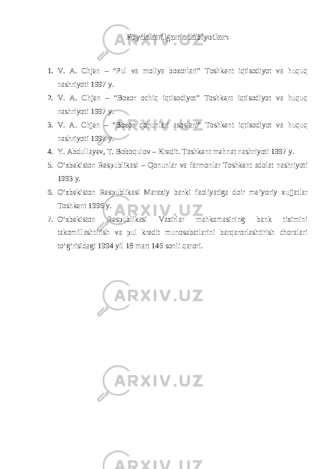 Foydalanilgan adabiyotlar: 1. V. A. Chjen – “Pul va moliya bozorlari” Toshkent iqtisodiyot va huquq nashriyoti 1997 y. 2. V. A. Chjen – “Bozor ochiq iqtisodiyot” Toshkent iqtisodiyot va huquq nashriyoti 1997 y. 3. V. A. Chjen – “Bozor qonunlari asoslari” Toshkent iqtisodiyot va huquq nashriyoti 1997 y. 4. Y. Abdullayev, T. Boboqulov – Kredit. Toshkent mehnat nashriyoti 1997 y . 5. O‘zbekiston Respublikasi – Qonunlar va farmonlar Toshkent adolat nashriyoti 1993 y. 6. O‘zbekiston Respublikasi Maraziy banki faoliyatiga doir me’yoriy xujjatlar Toshkent 1996 y. 7. O‘zbekiston Respublikasi Vazirlar mahkamasining bank tizimini takomillashtirish va pul kredit munosabatlarini barqarorlashtirish choralari to‘g‘risidagi 1994 yil 18 mart 146 sonli qarori. 