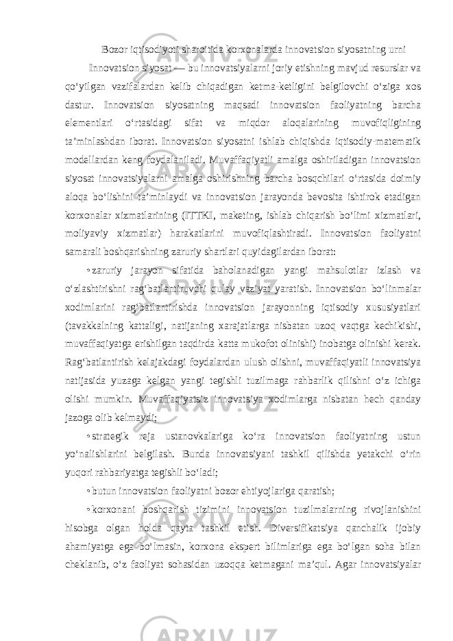 Bozor iqtisodiyoti sharoitida korxonalarda innovatsion siyosatning urni Innovatsion siyosat — bu innovatsiyalarni joriy etishning mavjud resurslar va qo‘yilgan vazifalardan kelib chiqadigan ketma-ketligini belgilovchi o‘ziga xos dastur. Innovatsion siyosatning maqsadi innovatsion faoliyatning barcha elementlari o‘rtasidagi sifat va miqdor aloqalarining muvofiqligining ta’minlashdan iborat. Innovatsion siyosatni ishlab chiqishda iqtisodiy-matematik modellardan keng foydalaniladi. Muvaffaqiyatli amalga oshiriladigan innovatsion siyosat innovatsiyalarni amalga oshirishning barcha bosqchilari o‘rtasida doimiy aloqa bo‘lishini ta’minlaydi va innovatsion jarayonda bevosita ishtirok etadigan korxonalar xizmatlarining (ITTKI, maketing, ishlab chiqarish bo‘limi xizmatlari, moliyaviy xizmatlar) harakatlarini muvofiqlashtiradi. Innovatsion faoliyatni samarali boshqarishning zaruriy shartlari quyidagilardan iborat : • zaruriy jarayon sifatida baholanadigan yangi mahsulotlar izlash va o‘zlashtirishni rag‘batlantiruvchi qulay vaziyat yaratish. Innovatsion bo‘linmalar xodimlarini rag‘batlantirishda innovatsion jarayonning iqtisodiy xususiyatlari (tavakkalning kattaligi, natijaning xarajatlarga nisbatan uzoq vaqtga kechikishi, muvaffaqiyatga erishilgan taqdirda katta mukofot olinishi) inobatga olinishi kerak. Rag‘batlantirish kelajakdagi foydalardan ulush olishni, muvaffaqiyatli innovatsiya natijasida yuzaga kelgan yangi tegishli tuzilmaga rahbarlik qilishni o‘z ichiga olishi mumkin. Muvaffaqiyatsiz innovatsiya xodimlarga nisbatan hech qanday jazoga olib kelmaydi; • strategik reja ustanovkalariga ko‘ra innovatsion faoliyatning ustun yo‘nalishlarini belgilash. Bunda innovatsiyani tashkil qilishda yetakchi o‘rin yuqori rahbariyatga tegishli bo‘ladi; • butun innovatsion faoliyatni bozor ehtiyojlariga qaratish; • korxonani boshqarish tizimini innovatsion tuzilmalarning rivojlanishini hisobga olgan holda qayta tashkil etish. Diversifikatsiya qanchalik ijobiy ahamiyatga ega bo‘lmasin, korxona ekspert bilimlariga ega bo‘lgan soha bilan cheklanib, o‘z faoliyat sohasidan uzoqqa ketmagani ma’qul . Agar innovatsiyalar 