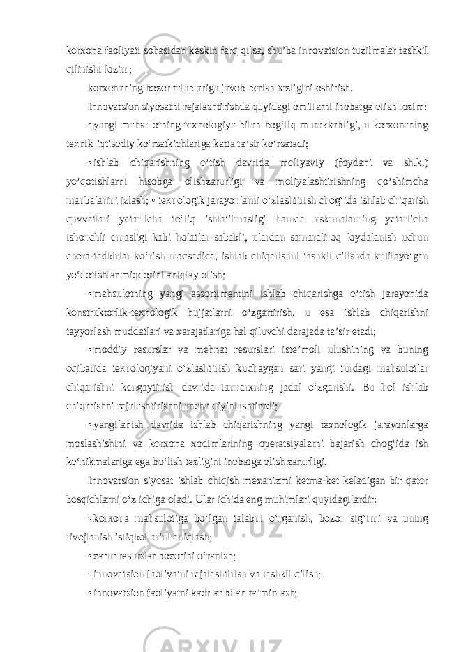 korxona faoliyati sohasidan keskin farq qilsa, shu’ba innovatsion tuzilmalar tashkil qilinishi lozim; korxonaning bozor talablariga javob berish tezligini oshirish. Innovatsion siyosatni rejalashtirishda quyidagi omillarni inobatga olish lozim : • yangi mahsulotning texnologiya bilan bog‘liq murakkabligi, u korxonaning texnik-iqtisodiy ko‘rsatkichlariga katta ta’sir ko‘rsatadi; • ishlab chiqarishning o‘tish davrida moliyaviy (foydani va sh.k.) yo‘qotishlarni hisobga olishzarurligi va moliyalashtirishning qo‘shimcha manbalarini izlash; • texnologik jarayonlarni o‘zlashtirish chog‘ida ishlab chiqarish quvvatlari yetarlicha to‘liq ishlatilmasligi hamda uskunalarning yetarlicha ishonchli emasligi kabi holatlar sababli, ulardan samaraliroq foydalanish uchun chora-tadbirlar ko‘rish maqsadida, ishlab chiqarishni tashkil qilishda kutilayotgan yo‘qotishlar miqdorini aniqlay olish; • mahsulotning yangi assortimentini ishlab chiqarishga o‘tish jarayonida konstruktorlik-texnologik hujjatlarni o‘zgartirish, u esa ishlab chiqarishni tayyorlash muddatlari va xarajatlariga hal qiluvchi darajada ta’sir etadi; • moddiy resurslar va mehnat resurslari iste’moli ulushining va buning oqibatida texnologiyani o‘zlashtirish kuchaygan sari yangi turdagi mahsulotlar chiqarishni kengaytirish davrida tannarxning jadal o‘zgarishi. Bu hol ishlab chiqarishni rejalashtirishni ancha qiyinlashtiradi; • yangilanish davrida ishlab chiqarishning yangi texnologik jarayonlarga moslashishini va korxona xodimlarining operatsiyalarni bajarish chog‘ida ish ko‘nikmalariga ega bo‘lish tezligini inobatga olish zarurligi . Innovatsion siyosat ishlab chiqish mexanizmi ketma-ket keladigan bir qator bosqichlarni o‘z ichiga oladi. Ular ichida eng muhimlari quyidagilardir: • korxona mahsulotiga bo‘lgan talabni o‘rganish, bozor sig‘imi va uning rivojlanish istiqbollarini aniqlash; • zarur resurslar bozorini o‘ranish; • innovatsion faoliyatni rejalashtirish va tashkil qilish; • innovatsion faoliyatni kadrlar bilan ta’minlash; 