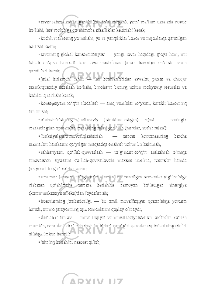 • tovar tabaqalashtirilgan (differensiallashgan), ya’ni ma’lum darajada noyob bo‘lishi, iste’molchiga qo‘shimcha afzalliklar keltirishi kerak; • kuchli marketing yo‘nalishi, ya’ni yangiliklar bozor va mijozlarga qaratilgan bo‘lishi lozim; • tovarning global konsentratsiyasi — yangi tovar haqidagi g‘oya ham, uni ishlab chiqish harakati ham avval-boshdanoq jahon bozoriga chiqish uchun qaratilishi kerak; • jadal birlamchi tahlil — ish boshlanishidan avvaloq puxta va chuqur texnikiqtisodiy asoslash bo‘lishi, binobarin buning uchun moliyaviy resurslar va kadrlar ajratilishi kerak; • konsepsiyani to‘g‘ri ifodalash — aniq vazifalar ro‘yxati, kerakli bozorning tanlanishi; • o‘zlashtirishning tuzilmaviy (strukturalashgan) rejasi — strategik marketingdan operatsion marketing rejasiga o‘tish (narxlar, sotish rejasi); • funksiyalararo muvofiqlashtirish — sanoat korxonasining barcha xizmatlari harakatini qo‘yilgan maqsadga erishish uchun birlashtirish; • rahbariyatni qo‘llab-quvvatlash — to‘g‘ridan-to‘g‘ri aralashish o‘rniga innovatsion siyosatni qo‘llab-quvvatlovchi maxsus tuzilma, resurslar hamda jarayonni to‘g‘ri ko‘rish zarur; • umuman jarayon uning ayrim elementlari beradigan samaralar yig‘indisiga nisbatan qo‘shimcha samara berishida namoyon bo‘ladigan sinergiya (kommunikatsiya effekti)dan foydalanish; • bozorlarning jozibadorligi — bu omil muvaffaqiyat qozonishga yordam beradi, ammo jarayonning ojiz tomonlarini qoplay olmaydi; • dastlabki tanlov — muvaffaqiyat va muvaffaqiyatsizlikni oldindan ko‘rish mumkin, zero dastlabki baholash tadbirlari noto‘g‘ri qarorlar oqibatlarining oldini olishga imkon beradi ; • ishning borishini nazorat qilish; 