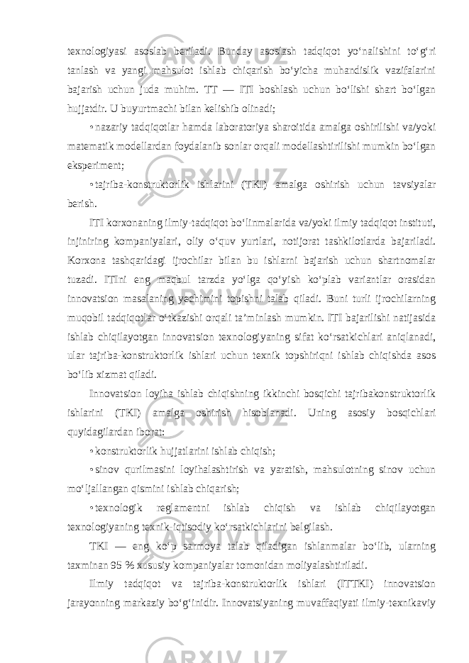 texnologiyasi asoslab beriladi. Bunday asoslash tadqiqot yo‘nalishini to‘g‘ri tanlash va yangi mahsulot ishlab chiqarish bo‘yicha muhandislik vazifalarini bajarish uchun juda muhim. TT — ITI boshlash uchun bo‘lishi shart bo‘lgan hujjatdir. U buyurtmachi bilan kelishib olinadi; • nazariy tadqiqotlar hamda laboratoriya sharoitida amalga oshirilishi va/yoki matematik modellardan foydalanib sonlar orqali modellashtirilishi mumkin bo‘lgan eksperiment; • tajriba-konstruktorlik ishlarini (TKI) amalga oshirish uchun tavsiyalar berish. ITI korxonaning ilmiy-tadqiqot bo‘linmalarida va/yoki ilmiy tadqiqot instituti, injiniring kompaniyalari, oliy o‘quv yurtlari, notijorat tashkilotlarda bajariladi. Korxona tashqaridagi ijrochilar bilan bu ishlarni bajarish uchun shartnomalar tuzadi. ITIni eng maqbul tarzda yo‘lga qo‘yish ko‘plab variantlar orasidan innovatsion masalaning yechimini topishni talab qiladi. Buni turli ijrochilarning muqobil tadqiqotlar o‘tkazishi orqali ta’minlash mumkin. ITI bajarilishi natijasida ishlab chiqilayotgan innovatsion texnologiyaning sifat ko‘rsatkichlari aniqlanadi, ular tajriba-konstruktorlik ishlari uchun texnik topshiriqni ishlab chiqishda asos bo‘lib xizmat qiladi. Innovatsion loyiha ishlab chiqishning ikkinchi bosqichi tajribakonstruktorlik ishlarini (TKI) amalga oshirish hisoblanadi. Uning asosiy bosqichlari quyidagilardan iborat: • konstruktorlik hujjatlarini ishlab chiqish; • sinov qurilmasini loyihalashtirish va yaratish, mahsulotning sinov uchun mo‘ljallangan qismini ishlab chiqarish; • texnologik reglamentni ishlab chiqish va ishlab chiqilayotgan texnologiyaning texnik-iqtisodiy ko‘rsatkichlarini belgilash . TKI — eng ko‘p sarmoya talab qiladigan ishlanmalar bo‘lib, ularning taxminan 95 % xususiy kompaniyalar tomonidan moliyalashtiriladi. Ilmiy tadqiqot va tajriba-konstruktorlik ishlari (ITTKI) innovatsion jarayonning markaziy bo‘g‘inidir. Innovatsiyaning muvaffaqiyati ilmiy-texnikaviy 