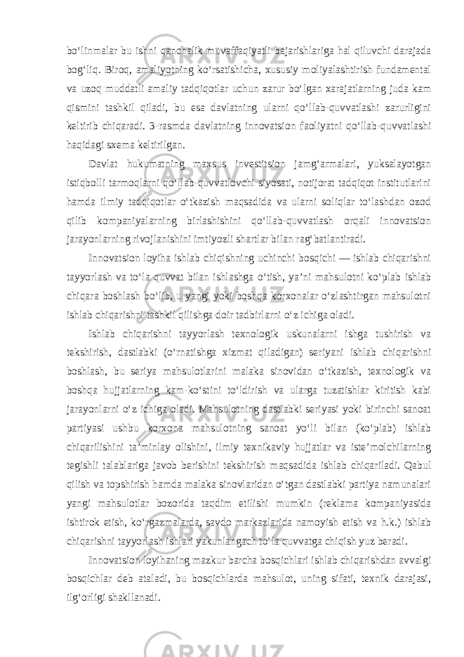 bo‘linmalar bu ishni qanchalik muvaffaqiyatli bajarishlariga hal qiluvchi darajada bog‘liq. Biroq, amaliyotning ko‘rsatishicha, xususiy moliyalashtirish fundamental va uzoq muddatli amaliy tadqiqotlar uchun zarur bo‘lgan xarajatlarning juda kam qismini tashkil qiladi, bu esa davlatning ularni qo‘llab-quvvatlashi zarurligini keltirib chiqaradi. 3-rasmda davlatning innovatsion faoliyatni qo‘llab-quvvatlashi haqidagi sxema keltirilgan . Davlat hukumatning maxsus investitsion jamg‘armalari, yuksalayotgan istiqbolli tarmoqlarni qo‘llab-quvvatlovchi siyosati, notijorat tadqiqot institutlarini hamda ilmiy tadqiqotlar o‘tkazish maqsadida va ularni soliqlar to‘lashdan ozod qilib kompaniyalarning birlashishini qo‘llab-quvvatlash orqali innovatsion jarayonlarning rivojlanishini imtiyozli shartlar bilan rag‘batlantiradi. Innovatsion loyiha ishlab chiqishning uchinchi bosqichi — ishlab chiqarishni tayyorlash va to‘la quvvat bilan ishlashga o‘tish, ya’ni mahsulotni ko‘plab ishlab chiqara boshlash bo‘lib, u yangi yoki boshqa korxonalar o‘zlashtirgan mahsulotni ishlab chiqarishni tashkil qilishga doir tadbirlarni o‘z ichiga oladi. Ishlab chiqarishni tayyorlash texnologik uskunalarni ishga tushirish va tekshirish, dastlabki (o‘rnatishga xizmat qiladigan) seriyani ishlab chiqarishni boshlash, bu seriya mahsulotlarini malaka sinovidan o‘tkazish, texnologik va boshqa hujjatlarning kam-ko‘stini to‘ldirish va ularga tuzatishlar kiritish kabi jarayonlarni o‘z ichiga oladi. Mahsulotning dastlabki seriyasi yoki birinchi sanoat partiyasi ushbu korxona mahsulotning sanoat yo‘li bilan (ko‘plab) ishlab chiqarilishini ta’minlay olishini, ilmiy texnikaviy hujjatlar va iste’molchilarning tegishli talablariga javob berishini tekshirish maqsadida ishlab chiqariladi. Qabul qilish va topshirish hamda malaka sinovlaridan o‘tgan dastlabki partiya namunalari yangi mahsulotlar bozorida taqdim etilishi mumkin (reklama kompaniyasida ishtirok etish, ko‘rgazmalarda, savdo markazlarida namoyish etish va h.k.) ishlab chiqarishni tayyorlash ishlari yakunlangach to‘la quvvatga chiqish yuz beradi. Innovatsion loyihaning mazkur barcha bosqichlari ishlab chiqarishdan avvalgi bosqichlar deb ataladi, bu bosqichlarda mahsulot, uning sifati, texnik darajasi, ilg‘orligi shakllanadi. 