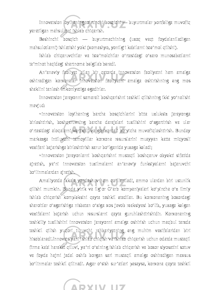 Innovatsion loyihaning to‘rtinchi bosqichi — buyurtmalar portfeliga muvofiq yaratilgan mahsulotni ishlab chiqarish. Beshinchi bosqich — buyurtmachining (uzoq vaqt foydalaniladigan mahsulotlarni) ishlatishi yoki (xomashyo, yonilg‘i kabilarni iste’mol qilishi). Ishlab chiqaruvchilar va iste’molchilar o‘rtasidagi o‘zaro munosabatlarni ta’minot haqidagi shartnoma belgilab beradi. An’anaviy faoliyat bilan bir qatorda innovatsion faoliyatni ham amalga oshiradigan korxonalar innovatsion faoliyatni amalga oshirishning eng mos shaklini tanlash imkoniyatiga egadirlar. Innovatsion jarayonni samarali boshqarishni tashkil qilishning ikki yo‘nalishi mavjud : • innovatsion loyihaning barcha bosqichlarini bitta uzluksiz jarayonga birlashtirish, boshqaruvning barcha darajalari tuzilishini o‘zgartirish va ular o‘rtasidagi aloqalarni vertikali va gorizontali bo‘yicha muvofiqlashtirish. Bunday markazga intiluvchi tamoyillar korxona resurslarini muayyan katta miqyosli vazifani bajarishga birlashtirish zarur bo‘lganida yuzaga keladi ; • innovatsion jarayonlarni boshqarishni mustaqil boshqaruv obyekti sifatida ajratish, ya’ni innovatsion tuzilmalarni an’anaviy funksiyalarni bajaruvchi bo‘linmalardan ajratish . Amaliyotda ikkala yondashuv ham qo‘llaniladi, ammo ulardan biri ustunlik qilishi mumkin. Bunda yirik va ilg‘or G‘arb kompaniyalari ko‘pincha o‘z ilmiy ishlab chiqarish kompleksini qayta tashkil etadilar. Bu korxonaning bozordagi sharoitlar o‘zgarishiga nisbatan o‘ziga xos javob reaksiyasi bo‘lib, yuzaga kelgan vazifalarni bajarish uchun resurslarni qayta guruhlashtirishidir. Korxonaning tashkiliy tuzilishini innovatsion jarayonni amalga oshirish uchun maqbul tarzda tashkil qilish yuqori turuvchi rahbariyatning eng muhim vazifalaridan biri hisoblanadi.Innovatsiyani ishlab chiqish va ishlab chiqarish uchun odatda mustaqil firma kabi harakat qiluvi, ya’ni o‘zining ishlab chiqarish va bozor siyosatini sotuv va foyda hajmi jadal oshib borgan sari mustaqil amalga oshiradigan maxsus bo‘linmalar tashkil qilinadi. Agar o‘sish sur’atlari pasaysa, korxona qayta tashkil 