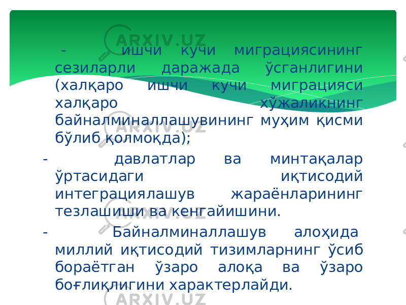  -         ишчи кучи миграциясининг сезиларли даражада ўсганлигини (халқаро ишчи кучи миграцияси халқаро хўжаликнинг байналминаллашувининг муҳим қисми бўлиб қолмоқда); -         давлатлар ва минтақалар ўртасидаги иқтисодий интеграциялашув жараёнларининг тезлашиши ва кенгайишини.   -         Байналминаллашув алоҳида  миллий иқтисодий тизимларнинг ўсиб бораётган ўзаро алоқа ва ўзаро боғлиқлигини характерлайди. 