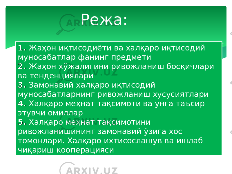 Режа: 1. Жаҳон иқтисодиёти ва халқаро иқтисодий муносабатлар фанинг предмети 2. Жаҳон хўжалигини ривожланиш босқичлари ва тенденциялари 3. Замонавий халқаро иқтисодий муносабатларнинг ривожланиш хусусиятлари 4. Халқаро меҳнат тақсимоти ва унга таъсир этувчи омиллар 5. Халқаро меҳнат тақсимотини ривожланишининг замонавий ўзига хос томонлари. Халқаро ихтисослашув ва ишлаб чиқариш кооперацияси 