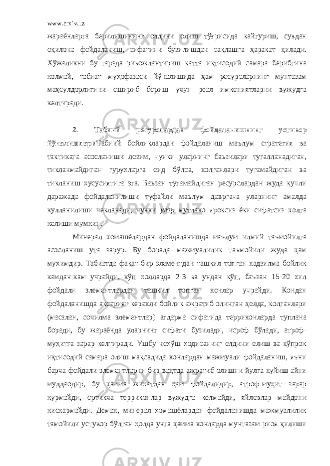 www.arxiv.uz жараёнларга берилишининг олдини олиш тўғрисида кайгуриш, сувдан оқилона фойдаланиш, сифатини бузилишдан сақлашга ҳаракат қилади. Хўжаликни бу тарзда ривожлантириш катта иқтисодий самара берибгина колмай, табиат муҳофазаси йўналишида ҳам ресурсларнинг мунтазам маҳсулдорлигини ошириб бориш учун реал имкониятларни вужудга келтиради. 2. Табиий ресурслардан фойдаланишнинг уст и вор йўналишлари Табиий бойликлардан фойдаланиш маълум стратегия ва тактикага асосланиши лозим, чунки уларнинг баъзилари тугалланадиган, тикланмайдиган гурухларга оид бўлса, колганлари тугамайдиган ва тикланиш хусусиятига эга. Баьзан тугамайдиган ресурслардан жуда кучли даражада фойдаланилиши туфайли маълум давргача уларнинг амалда кулланилиши чекланади, чунки улар мутлако яроксиз ёки сифатсиз холга келиши мумкин. Минерал хомашёлардан фойдаланишда маълум илмий таъмойилга асосланиш ута зарур. Бу борада мажмуалилик таъмойили жуда ҳам мухимдир . Табиатда фақат бир элементдан ташкил топган кадзилма бойлик камдан-кам учрайди, кўп холларда 2-3 ва ундан кўп, баъзан 15-20 хил фойдали элементлардан ташкил топган конлар учрайди. Кондан фойдаланишда аксарият керакли бойлик ажратиб олинган ҳолда, колганлари (масалан, сочилма элементлар) агдарма сифатида терриконларда туплана боради, бу жараёнда уларнинг сифати бузилади, исроф бўлади, атроф- муҳитга зарар келтиради. Ушбу нохўш ходисанинг олдини олиш ва кўпрок иқтисодий самара олиш мақсадида конлардан мажмуали фойдаланиш, яъни барча фойдали элементларни бир вақтда ажратиб олишни йулга куйиш айни муддаодир, бу ҳамма жихатдан ҳам фойдалидир, атроф-муҳит зарар курмайди, ортикча терриконлар вужудга келмайди, яйловлар майдони кискармайди. Демак, минерал хомашёлардан фойдаланишда мажмуалилик тамойили устувор бўлган ҳолда унга ҳамма конларда мунтазам риоя қилиши 