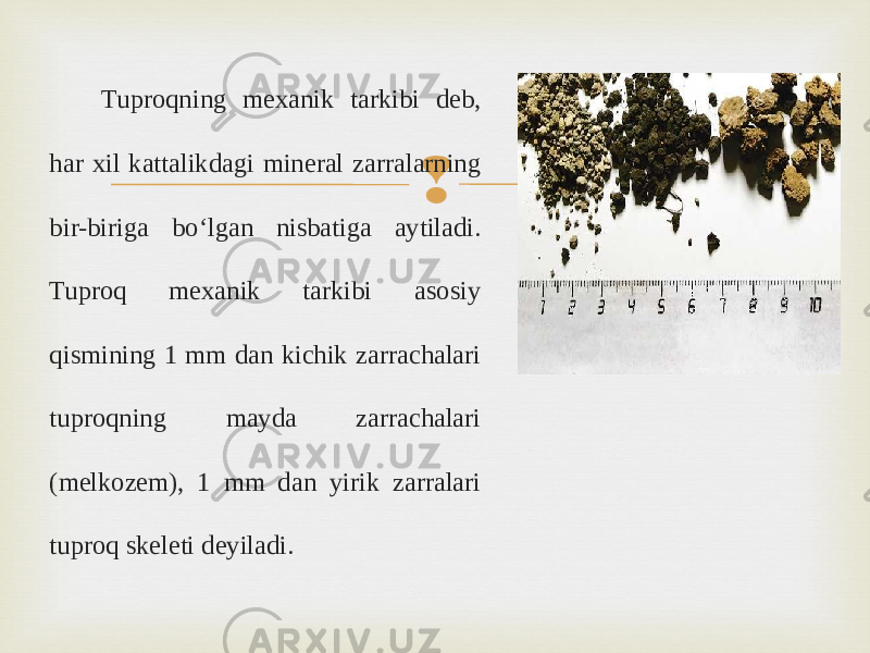 Tuproqning mexanik tarkibi deb, har xil kattalikdagi mineral zarralarning bir-biriga bo‘lgan nisbatiga aytiladi. Tuproq mexanik tarkibi asosiy qismining 1 mm dan kichik zarrachalari tuproqning mayda zarrachalari (melkozem), 1 mm dan yirik zarralari tuproq skeleti deyiladi. 