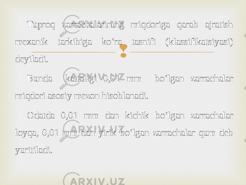 Tuproq zarrachalarining miqdoriga qarab ajratish mexanik tarkibiga ko‘ra tasnifi (klassifikatsiyasi) deyiladi. Bunda kattaligi 0,01 mm bo‘lgan zarrachalar miqdori asosiy mezon hisoblanadi. Odatda 0,01 mm dan kichik bo‘lgan zarrachalar loyqa, 0,01 mm dan yirik bo‘lgan zarrachalar qum deb yuritiladi. 