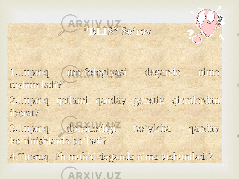 19 “ BLIS” So’rov 1. Tuproq morfologiyasi deganda nima tushuniladi? 2. Tuproq qatlami qanday genetik qismlardan iborat? 3. Tuproq donadorligi bo‘yicha qanday ko‘rinishlarda bo‘ladi? 4. Tuproq Ph muhiti deganda nima tushuniladi? 