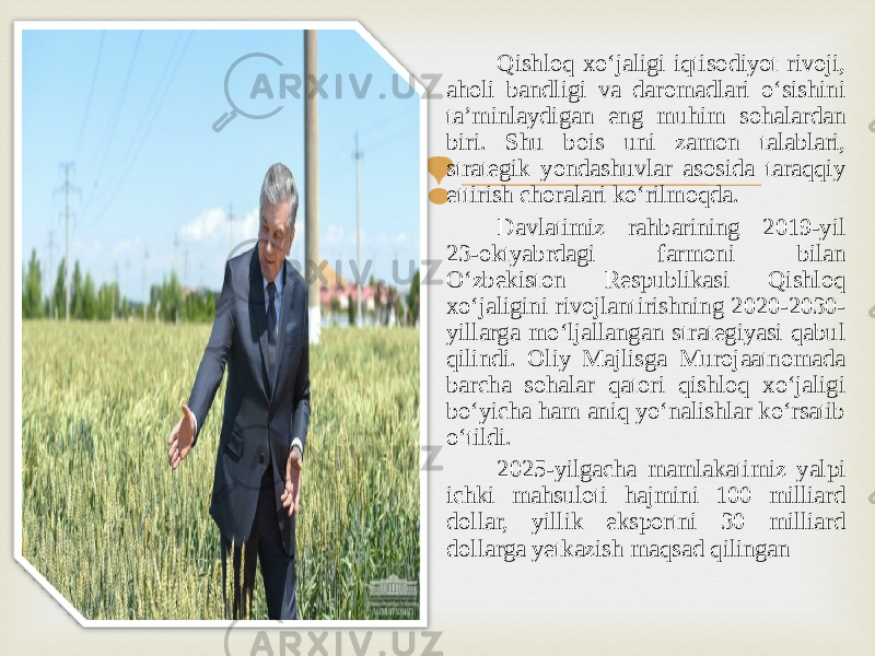  Qishloq xoʻjaligi iqtisodiyot rivoji, aholi bandligi va daromadlari oʻsishini taʼminlaydigan eng muhim sohalardan biri. Shu bois uni zamon talablari, strategik yondashuvlar asosida taraqqiy ettirish choralari koʻrilmoqda. Davlatimiz rahbarining 2019-yil 23-oktyabrdagi farmoni bilan Oʻzbekiston Respublikasi Qishloq xoʻjaligini rivojlantirishning 2020-2030- yillarga moʻljallangan strategiyasi qabul qilindi. Oliy Majlisga Murojaatnomada barcha sohalar qatori qishloq xoʻjaligi boʻyicha ham aniq yoʻnalishlar koʻrsatib oʻtildi. 2025-yilgacha mamlakatimiz yalpi ichki mahsuloti hajmini 100 milliard dollar, yillik eksportni 30 milliard dollarga yetkazish maqsad qilingan 