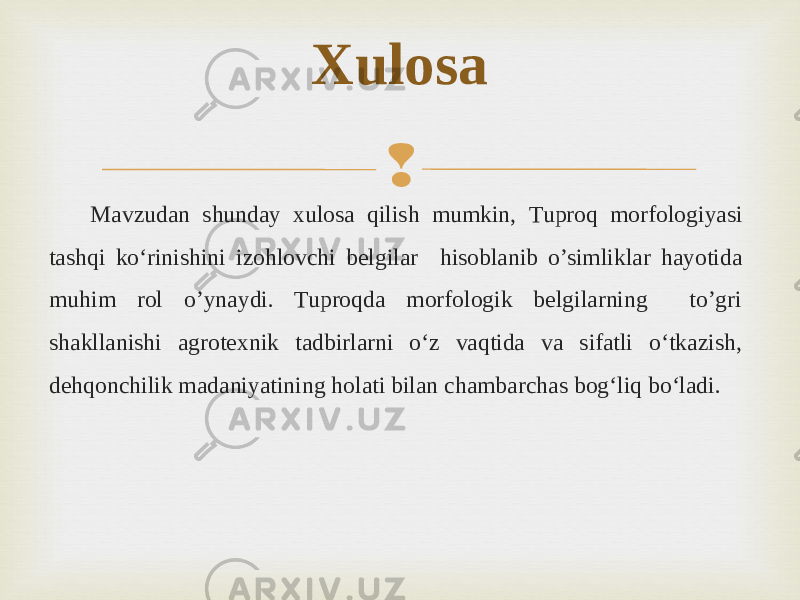  Mavzudan shunday xulosa qilish mumkin, Tuproq morfologiyasi tashqi ko‘rinishini izohlovchi belgilar hisoblanib o’simliklar hayotida muhim rol o’ynaydi. Tuproqda morfologik belgilarning to’gri shakllanishi agrotexnik tadbirlarni o‘z vaqtida va sifatli o‘tkazish, dehqonchilik madaniyatining holati bilan chambarchas bog‘liq bo‘ladi. Xulosa 