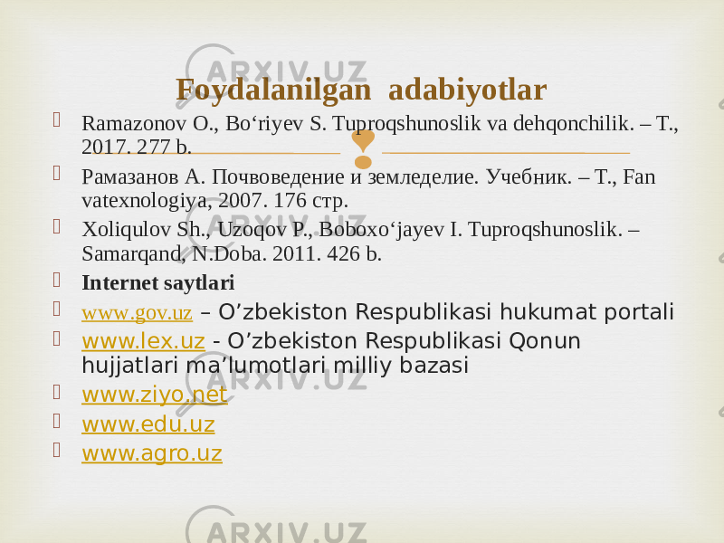  Ramazonov O., Bo‘riyev S. Tuproqshunoslik va dehqonchilik. – T., 2017. 277 b.  Рамазанов А. Почвоведение и земледелие. Учебник. – Т., Fan vatexnologiya, 2007. 176 стр.  Xoliqulov Sh., Uzoqov P., Boboxo‘jayev I. Tuproqshunoslik. – Samarqand, N.Doba. 2011. 426 b.  Internet saytlari  www .gov.uz – O’zbekiston Respublikasi hukumat portali  www.lex.uz - O’zbekiston Respublikasi Qonun hujjatlari ma’lumotlari milliy bazasi  www.ziyo.net  www.edu.uz  www.agro.uz Foydalanilgan adabiyotlar 