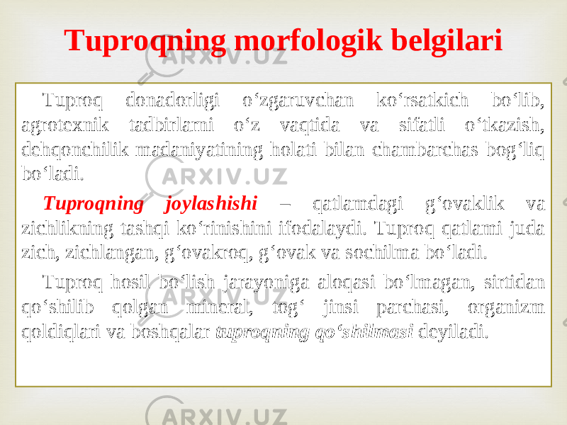 Tuproq donadorligi o‘zgaruvchan ko‘rsatkich bo‘lib, agrotexnik tadbirlarni o‘z vaqtida va sifatli o‘tkazish, dehqonchilik madaniyatining holati bilan chambarchas bog‘liq bo‘ladi. Tuproqning joylashishi – qatlamdagi g‘ovaklik va zichlikning tashqi ko‘rinishini ifodalaydi. Tuproq qatlami juda zich, zichlangan, g‘ovakroq, g‘ovak va sochilma bo‘ladi. Tuproq hosil bo‘lish jarayoniga aloqasi bo‘lmagan, sirtidan qo‘shilib qolgan mineral, tog‘ jinsi parchasi, organizm qoldiqlari va boshqalar tuproqning qo‘shilmasi deyiladi. Tuproqning morfologik belgilari 