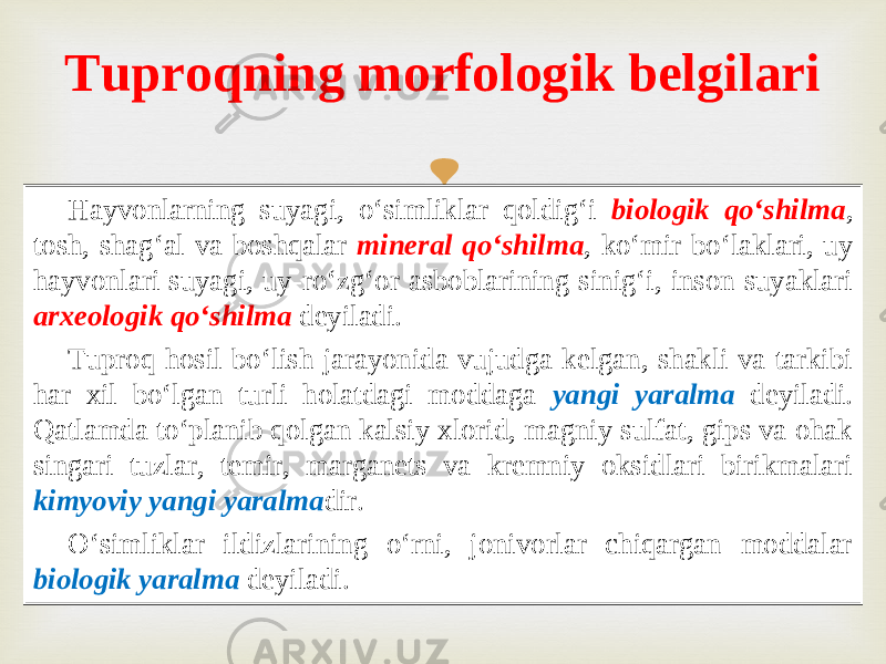  Hayvonlarning suyagi, o‘simliklar qoldig‘i biologik qo‘shilma , tosh, shag‘al va boshqalar mineral qo‘shilma , ko‘mir bo‘laklari, uy hayvonlari suyagi, uy - ro‘zg‘or asboblarining sinig‘i, inson suyaklari arxeologik qo‘shilma deyiladi. Tuproq hosil bo‘lish jarayonida vujudga kelgan, shakli va tarkibi har xil bo‘lgan turli holatdagi moddaga yangi yaralma deyiladi. Qatlamda to‘planib qolgan kalsiy xlorid, magniy sulfat, gips va ohak singari tuzlar, temir, marganets va kremniy oksidlari birikmalari kimyoviy yangi yaralma dir. O‘simliklar ildizlarining o‘rni, jonivorlar chiqargan moddalar biologik yaralma deyiladi. Tuproqning morfologik belgilari 