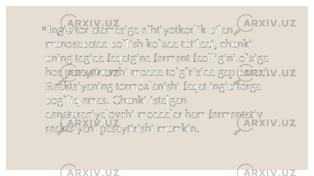 ◦ Ingibitor atamasiga e`htiyotkorlik bilan munosabatda bo`lish ko`zda tutiladi, chunki uning tagida faqatgina ferment faolligini o`ziga hos pasaytiruvchi modda to`g`risida gap boradi. Reaktsiyaning tormozlanishi faqat ingibitorga bog`liq emas. Chunki istalgan denaturaciyalovchi moddalar ham fermentativ reaktsiyani pasaytirishi mumkin. 