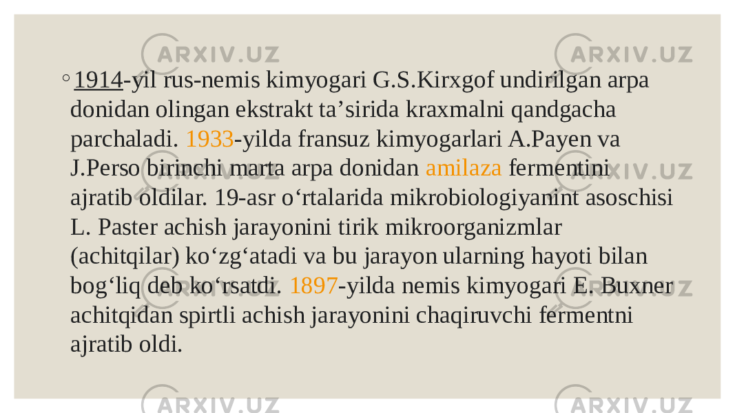 ◦ 1914 -yil rus-nemis kimyogari G.S.Kirxgof undirilgan arpa donidan olingan ekstrakt taʼsirida kraxmalni qandgacha parchaladi.  1933 -yilda fransuz kimyogarlari A.Payen va J.Perso birinchi marta arpa donidan  amilaza  fermentini ajratib oldilar. 19-asr oʻrtalarida mikrobiologiyanint asoschisi L. Paster achish jarayonini tirik mikroorganizmlar (achitqilar) koʻzgʻatadi va bu jarayon ularning hayoti bilan bogʻliq deb koʻrsatdi.  1897 -yilda nemis kimyogari E. Buxner achitqidan spirtli achish jarayonini chaqiruvchi fermentni ajratib oldi. 