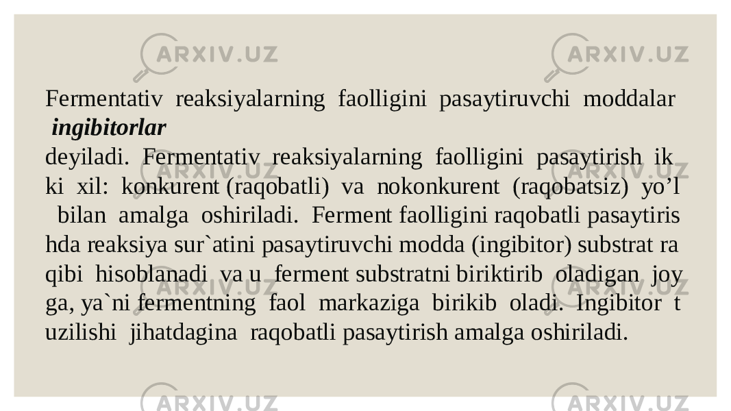 Fermentativ  reaksiyalarning  faolligini  pasaytiruvchi  moddalar    ingibitorlar   deyiladi.  Fermentativ  reaksiyalarning  faolligini  pasaytirish  ik ki  xil:  konkurent (raqobatli)  va  nokonkurent  (raqobatsiz)  yo’l   bilan  amalga  oshiriladi.  Ferment faolligini raqobatli pasaytiris hda reaksiya sur`atini pasaytiruvchi modda (ingibitor) substrat ra qibi  hisoblanadi  va u  ferment substratni biriktirib  oladigan  joy ga, ya`ni fermentning  faol  markaziga  birikib  oladi.  Ingibitor  t uzilishi  jihatdagina  raqobatli pasaytirish amalga oshiriladi.   