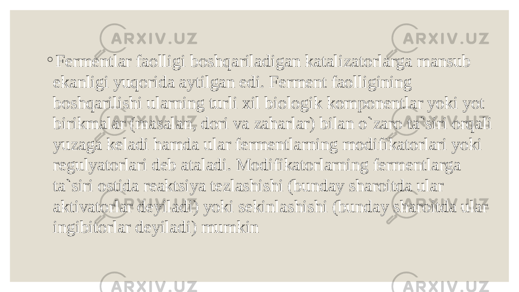 ◦ Fermentlar faolligi boshqariladigan katalizatorlarga mansub ekanligi yuqorida aytilgan edi. Ferment faolligining boshqarilishi ularning turli xil biologik komponentlar yoki yot birikmalar (masalan, dori va zaharlar) bilan o`zaro ta`siri orqali yuzaga keladi hamda ular fermentlarning modifikatorlari yoki regulyatorlari deb ataladi. Modifikatorlarning fermentlarga ta`siri ostida reaktsiya tezlashishi (bunday sharoitda ular aktivatorlar deyiladi) yoki sekinlashishi (bunday sharoitda ular ingibitorlar deyiladi) mumkin 