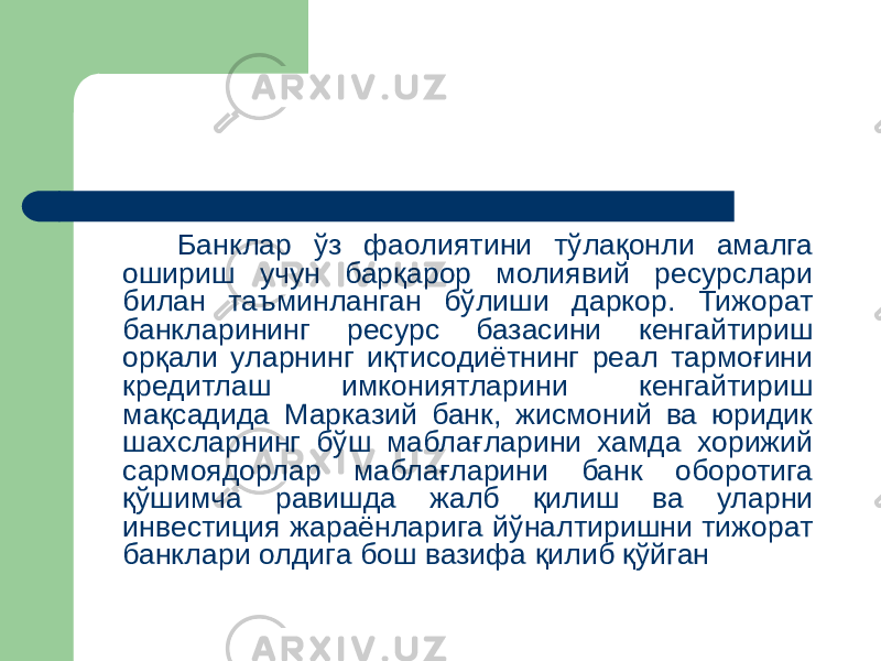  Банклар ўз фаолиятини тўлақонли амалга ошириш учун барқарор молиявий ресурслари билан таъминланган бўлиши даркор. Тижорат банкларининг ресурс базасини кенгайтириш орқали уларнинг иқтисодиётнинг реал тармоғини кредитлаш имкониятларини кенгайтириш мақсадида Марказий банк, жисмоний ва юридик шахсларнинг бўш маблағларини хамда хорижий сармоядорлар маблағларини банк оборотига қўшимча равишда жалб қилиш ва уларни инвестиция жараёнларига йўналтиришни тижорат банклари олдига бош вазифа қилиб қўйган 