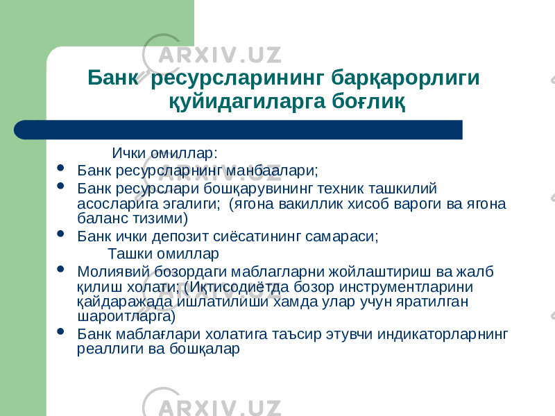 Банк ресурсларининг барқарорлиги қуйидагиларга боғлиқ Ички омиллар:  Банк ресурсларнинг манбаалари;  Банк ресурслари бошқарувининг техник ташкилий асосларига эгалиги; (ягона вакиллик хисоб вароги ва ягона баланс тизими)  Банк ички депозит сиёсатининг самараси; Ташки омиллар  Молиявий бозордаги маблагларни жойлаштириш ва жалб қилиш холати; (Иқтисодиётда бозор инструментларини қайдаражада ишлатилиши хамда улар учун яратилган шароитларга)  Банк маблағлари холатига таъсир этувчи индикаторларнинг реаллиги ва бошқалар 