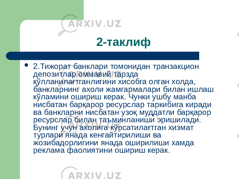 2-таклиф  2.Тижорат банклари томонидан транзакцион депозитлар оммавий тарзда қўлланилағтганлигини хисобга олган холда, банкларнинг ахоли жамгармалари билан ишлаш кўламини ошириш керак. Чунки ушбу манба нисбатан барқарор ресурслар таркибига киради ва банкларни нисбатан узоқ муддатли барқарор ресурслар билан таъминланиши эришилади. Бунинг учун ахолига кўрсатилағтган хизмат турлари янада кенгайтирилиши ва жозибадорлигини янада оширилиши хамда реклама фаолиятини ошириш керак. 