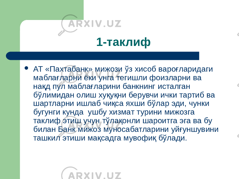 1-таклиф  АТ «Пахтабанк» мижози ўз хисоб вароғларидаги маблағларни ёки унга тегишли фоизларни ва нақд пул маблағларини банкнинг исталган бўлимидан олиш хуқуқни берувчи ички тартиб ва шартларни ишлаб чиқса яхши бўлар эди, чунки бугунги кунда ушбу хизмат турини мижозга таклиф этиш учун тўлақонли шароитга эга ва бу билан Банк мижоз муносабатларини уйғуншувини ташкил этиши мақсадга мувофиқ бўлади. 