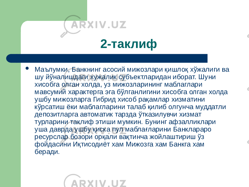 2-таклиф  Маълумки, Банкнинг асосий мижозлари қишлоқ хўжалиги ва шу йўналишдаги хужалик субъектларидан иборат. Шуни хисобга олган холда, уз мижозларининг маблаглари мавсумий характерга эга бўлганлигини хисобга олган холда ушбу мижозларга Гибрид хисоб рақамлар хизматини кўрсатиш ёки маблагларини талаб қилиб олгунча муддатли депозитларга автоматик тарзда ўтказилувчи хизмат турларини таклиф этиши мумкин. Бунинг афзалликлари уша даврда ушбу қиска пул маблағларини Банклараро ресурслар бозори орқали вақтинча жойлаштириш ўз фойдасини Иқтисодиёт хам Мижозга хам Банкга хам беради. 