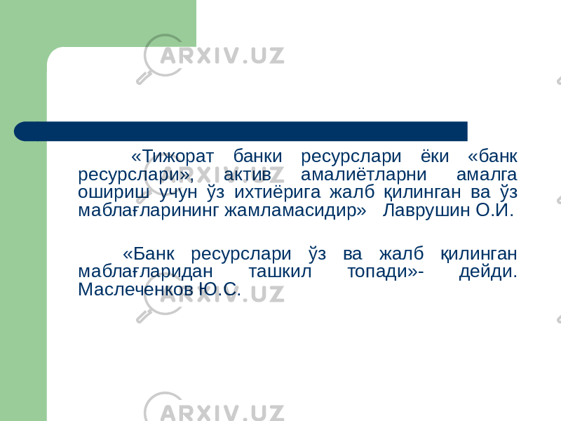  «Тижорат банки ресурслари ёки «банк ресурслари», актив амалиётларни амалга ошириш учун ўз ихтиёрига жалб қилинган ва ўз маблағларининг жамламасидир» Лаврушин О.И. «Банк ресурслари ўз ва жалб қилинган маблағларидан ташкил топади»- дейди. Маслеченков Ю.С. 