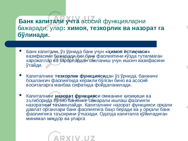  Банк капитали учта асосий функцияларни бажаради, улар : химоя, тезкорлик ва назорат га бўлинади.  Банк капитали, ўз ўрнида банк учун «ҳимоя ёстиқчаси» вазифасини бажаради ёки банк фаолиятини кўзда тутилмаган харожатлар ва зарарлардан сакланиш учун ишонч вазифасини ўтайди.  Капиталнинг тезкорлик функцияси дан ўз ўрнида, банкнинг бошлангич фаолиятида керакли бўлган бино ва асосий воситаларга манбаа сифатида фойдаланилади.  Капиталнинг назорат функцияс и омманинг қизиқиши ва эътиборида бўлиб банкнинг самарали ишлаш фаолияти назоратини таъминлайди. Капиталнинг назорат функцияси орқали давлат органлари банк фаолиятига баҳо беради ва у орқали банк фаолиятига таъсирини ўтказади. Одатда капиталга қўйиладиган минимал миқдор ва уларга 