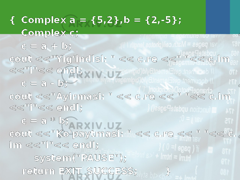 { Complex a = {5,2},b = {2,-5}; Complex c; c = a + b; cout <<&#34;Yig&#39;indisi: &#34; << c.re <<&#34; &#34;<< c.im <<&#34;i&#34;<< endl; c = a - b; cout <<&#34;Ayirmasi: &#34; << c.re << &#34; &#34;<< c.im <<&#34;i&#34;<< endl; c = a * b; cout <<&#34;Ko&#39;paytmasi: &#34; << c.re << &#34; &#34;<< c. im <<&#34;i&#34;<< endl; system(&#34;PAUSE&#34;); return EXIT_SUCCESS; } 