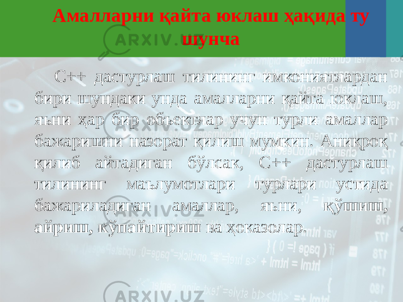 Амалларни қайта юклаш ҳақида ту шунча C++ дастурлаш тилининг имкониятлардан бири шундаки унда амалларни қайта юклаш, яъни ҳар бир объектлар учун турли амаллар бажаришни назорат қилиш мумкин. Аниқроқ қилиб айтадиган бўлсак, C++ дастурлаш тилининг маълумотлари турлари устида бажариладиган амаллар, яъни, қўшиш, айриш, кўпайтириш ва ҳоказолар. 