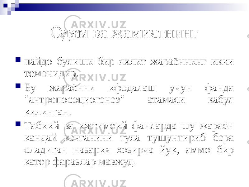 Одам ва жамиятнинг  пайдо булиши бир яхлит жараённинг икки томонидир.  Бу жараённи ифодалаш учун фанда &#34;антропосоциогенез&#34; атамаси кабул килинган.  Табиий ва ижтимоий фанларда шу жараён кандай кечганини тула тушунтириб бера оладиган назария хозирча йук, аммо бир катор фаразлар мавжуд. 