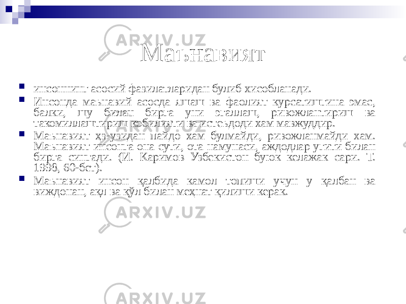 Маънавият  инсоннинг асосий фазилатларидан булиб хисобланади.  Инсонда маънавий асосда яшаш ва фаолият курсатишгина эмас, балки, шу билан бирга уни эгаллаш, ривожлантириш ва такомиллаштириш кобилияти ва истеъдоди хам мавжуддир.  Маънавият ҳз-узидан пайдо хам булмайди, ривожланмайди хам. Маънавият инсонга она сути, ота намунаси, аждодлар угити билан бирга сингади. (И. Каримов Узбекистон буюк келажак сари. Т. 1998, 60-бет).  Маънавият инсон қалбида камол топиши учун у қалбан ва виждонан, ақл ва қўл билан меҳнат қилиши керак. 