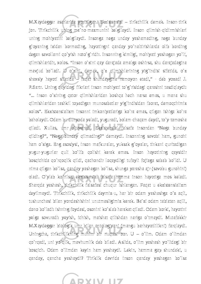 M.Xaydegger asarlarida yoritilgan. Ekzistensial – tirikchilik demak. Inson-tirik jon. Tirikchilik uning ma`no-mazmunini belgilaydi. Inson qilmish-qidirmishlari uning mohiyatini belgilaydi. Insonga nega unday yashamading, nega bunday g`oyaning izidan bormading, hayotingni qanday yo`naltirishlarda olib bording degan savollarni qo`yish noto`g`ridir. Insonning kimligi, mohiyati yashagan yo`li, qilmishlaridir, xolos. “Inson o`zini qay darajada amalga oshirsa, shu darajadagina mavjud bo`ladi. U o`zini, demak, o`z qilmishlarining yig`indisi sifatida, o`z shaxsiy hayoti sifatida – faqat shundaygina namoyon etadi,” - deb yozadi J. P.Sartr. Uning quyidagi fikrlari inson mohiyati to`g`risidagi qarashni tasdiqlaydi: “... inson o`zining qator qilmishlaridan boshqa hech narsa emas, u mana shu qilmishlaridan tashkil topadigan munosabatlar yig`indisidan iborat, demoqchimiz xolos”. Ekzistensializm insonni imkoniyatlariga ko`ra emas, qilgan ishiga ko`ra baholaydi. Odam bu dunyoda yeladi, yuguradi, bolam-chaqam deydi, to`y-tomosha qiladi. Xullas, umr o`taveradi. Ekzistensial falsafa insondan “Nega bunday qilding?”, “Nega bunday qilmading?” demaydi. Insonning savobi ham, gunohi ham o`ziga. Eng asosiysi, inson mafkuralar, yuksak g`oyalar, tinkani quritadigan yugur-yugurlar quli bo`lib qolishi kerak emas. Inson hayotining qaysidir bosqichida qo`rqoqlik qildi, qachondir loqaydligi tufayli fojiaga sabab bo`ldi. U nima qilgan bo`lsa, qanday yashagan bo`lsa, shunga yarasha ajr (savobu gunohini) oladi. O`ylab ko`rilsa, ekzistensial falsafa hamma inson hayotiga mos keladi. Sharqda yashash, tirikchilik falsafasi chuqur ishlangan. Faqat u ekzistensializm deyilmaydi. Tirikchilik, tirikchilik deymiz-u, har bir odam yashashga o`z aqli, tushunchasi bilan yondashishini unutmasligimiz kerak. Ba`zi odam tabiatan aqlli, dono bo`ladi: ishning foydasi, osonini ko`zlab harakat qiladi. Odam borki, hayotini yelga sovuradi: yeyish, ichish, maishat qilishdan nariga o`tmaydi. Mutafakkir M.Xaydegger biologik umr bilan ontologiyani (mangu barhayotlilikni) farqlaydi. Uningcha, tirikchilikning muhim bir nuqtasi bor. U – o`lim. Odam o`limdan qo`rqadi, uni yo`qlik, mavhumlik deb biladi. Aslida, o`lim yashash yo`lidagi bir bosqich. Odam o`limdan keyin ham yashaydi. Lekin, hamma gap shundaki, u qanday, qancha yashaydi? Tiriklik davrida inson qanday yashagan bo`lsa 