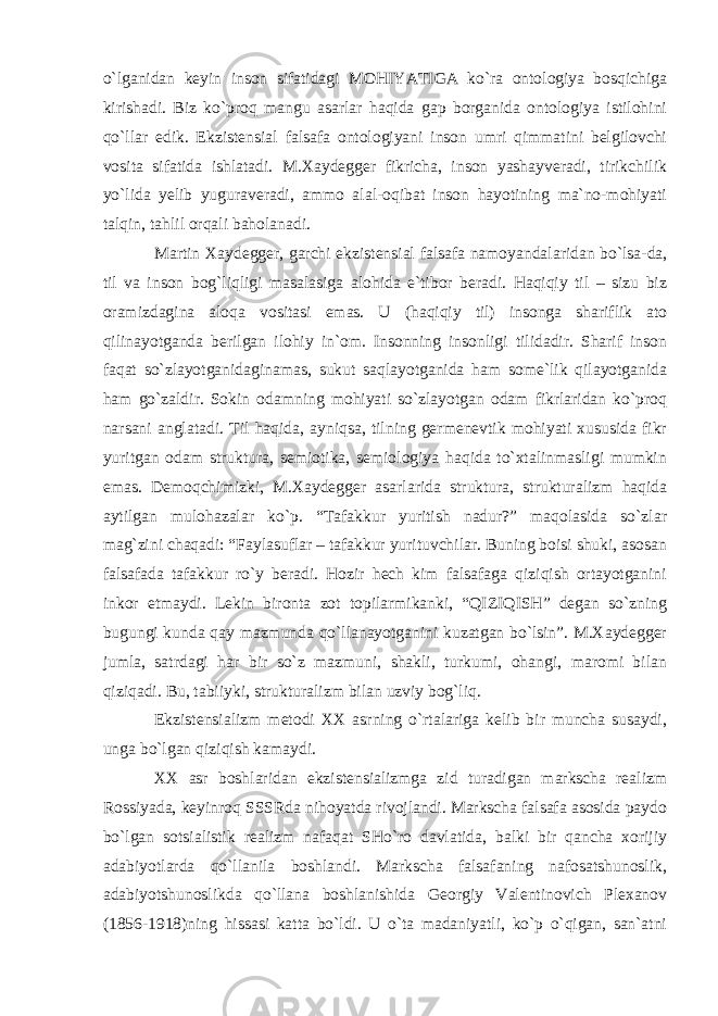 o`lganidan keyin inson sifatidagi MOHIYATIGA ko`ra ontologiya bosqichiga kirishadi. Biz ko`proq mangu asarlar haqida gap borganida ontologiya istilohini qo`llar edik. Ekzistensial falsafa ontologiyani inson umri qimmatini belgilovchi vosita sifatida ishlatadi. M.Xaydegger fikricha, inson yashayveradi, tirikchilik yo`lida yelib yuguraveradi, ammo alal-oqibat inson hayotining ma`no-mohiyati talqin, tahlil orqali baholanadi. Martin Xaydegger, garchi ekzistensial falsafa namoyandalaridan bo`lsa-da, til va inson bog`liqligi masalasiga alohida e`tibor beradi. Haqiqiy til – sizu biz oramizdagina aloqa vositasi emas. U (haqiqiy til) insonga shariflik ato qilinayotganda berilgan ilohiy in`om. Insonning insonligi tilidadir. Sharif inson faqat so`zlayotganidaginamas, sukut saqlayotganida ham some`lik qilayotganida ham go`zaldir. Sokin odamning mohiyati so`zlayotgan odam fikrlaridan ko`proq narsani anglatadi. Til haqida, ayniqsa, tilning germenevtik mohiyati xususida fikr yuritgan odam struktura, semiotika, semiologiya haqida to`xtalinmasligi mumkin emas. Demoqchimizki, M.Xaydegger asarlarida struktura, strukturalizm haqida aytilgan mulohazalar ko`p. “Tafakkur yuritish nadur?” maqolasida so`zlar mag`zini chaqadi: “Faylasuflar – tafakkur yurituvchilar. Buning boisi shuki, asosan falsafada tafakkur ro`y beradi. Hozir hech kim falsafaga qiziqish ortayotganini inkor etmaydi. Lekin bironta zot topilarmikanki, “QIZIQISH” degan so`zning bugungi kunda qay mazmunda qo`llanayotganini kuzatgan bo`lsin”. M.Xaydegger jumla, satrdagi har bir so`z mazmuni, shakli, turkumi, ohangi, maromi bilan qiziqadi. Bu, tabiiyki, strukturalizm bilan uzviy bog`liq. Ekzistensializm metodi XX asrning o`rtalariga kelib bir muncha susaydi, unga bo`lgan qiziqish kamaydi. XX asr boshlaridan ekzistensializmga zid turadigan markscha realizm Rossiyada, keyinroq SSSRda nihoyatda rivojlandi. Markscha falsafa asosida paydo bo`lgan sotsialistik realizm nafaqat SHo`ro davlatida, balki bir qancha xorijiy adabiyotlarda qo`llanila boshlandi. Markscha falsafaning nafosatshunoslik, adabiyotshunoslikda qo`llana boshlanishida Georgiy Valentinovich Plexanov (1856-1918)ning hissasi katta bo`ldi. U o`ta madaniyatli, ko`p o`qigan, san`atni 