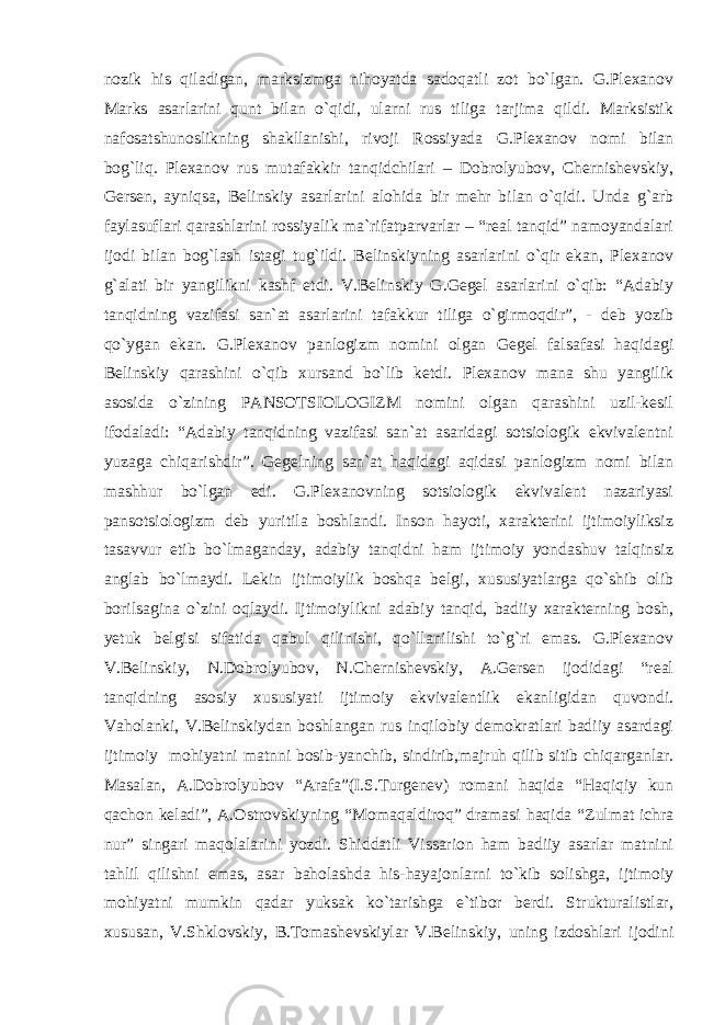 nozik his qiladigan, marksizmga nihoyatda sadoqatli zot bo`lgan. G.Plexanov Marks asarlarini qunt bilan o`qidi, ularni rus tiliga tarjima qildi. Marksistik nafosatshunoslikning shakllanishi, rivoji Rossiyada G.Plexanov nomi bilan bog`liq. Plexanov rus mutafakkir tanqidchilari – Dobrolyubov, Chernishevskiy, Gersen, ayniqsa, Belinskiy asarlarini alohida bir mehr bilan o`qidi. Unda g`arb faylasuflari qarashlarini rossiyalik ma`rifatparvarlar – “real tanqid” namoyandalari ijodi bilan bog`lash istagi tug`ildi. Belinskiyning asarlarini o`qir ekan, Plexanov g`alati bir yangilikni kashf etdi. V.Belinskiy G.Gegel asarlarini o`qib: “Adabiy tanqidning vazifasi san`at asarlarini tafakkur tiliga o`girmoqdir”, - deb yozib qo`ygan ekan. G.Plexanov panlogizm nomini olgan Gegel falsafasi haqidagi Belinskiy qarashini o`qib xursand bo`lib ketdi. Plexanov mana shu yangilik asosida o`zining PANSOTSIOLOGIZM nomini olgan qarashini uzil-kesil ifodaladi: “Adabiy tanqidning vazifasi san`at asaridagi sotsiologik ekvivalentni yuzaga chiqarishdir”. Gegelning san`at haqidagi aqidasi panlogizm nomi bilan mashhur bo`lgan edi. G.Plexanovning sotsiologik ekvivalent nazariyasi pansotsiologizm deb yuritila boshlandi. Inson hayoti, xarakterini ijtimoiyliksiz tasavvur etib bo`lmaganday, adabiy tanqidni ham ijtimoiy yondashuv talqinsiz anglab bo`lmaydi. Lekin ijtimoiylik boshqa belgi, xususiyatlarga qo`shib olib borilsagina o`zini oqlaydi. Ijtimoiylikni adabiy tanqid, badiiy xarakterning bosh, yetuk belgisi sifatida qabul qilinishi, qo`llanilishi to`g`ri emas. G.Plexanov V.Belinskiy, N.Dobrolyubov, N.Chernishevskiy, A.Gersen ijodidagi “real tanqidning asosiy xususiyati ijtimoiy ekvivalentlik ekanligidan quvondi. Vaholanki, V.Belinskiydan boshlangan rus inqilobiy demokratlari badiiy asardagi ijtimoiy mohiyatni matnni bosib-yanchib, sindirib,majruh qilib sitib chiqarganlar. Masalan, A.Dobrolyubov “Arafa”(I.S.Turgenev) romani haqida “Haqiqiy kun qachon keladi”, A.Ostrovskiyning “Momaqaldiroq” dramasi haqida “Zulmat ichra nur” singari maqolalarini yozdi. Shiddatli Vissarion ham badiiy asarlar matnini tahlil qilishni emas, asar baholashda his-hayajonlarni to`kib solishga, ijtimoiy mohiyatni mumkin qadar yuksak ko`tarishga e`tibor berdi. Strukturalistlar, xususan, V.Shklovskiy, B.Tomashevskiylar V.Belinskiy, uning izdoshlari ijodini 