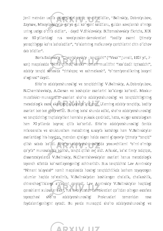 jonli matndan uzilib qolganligini qattiq tanqid qildilar, &#34;Belinskiy, Dobrolyubov, Zaytsev, Mixaylovskiylar go`yo gul ko`rgani keldilaru, guldan zavqlanish o`rniga uning ustiga o`tirib oldilar&#34;, - deydi V.Shklovskiy. B.Tomashevskiy fikricha, XIX asr 60-yillaridagi rus revolyutsion-demokratlari “badiiy asarni ijtimoiy yaroqliligiga ko`ra baholadilar”, “o`zlarining mafkuraviy qarichlarini chin o`lchov deb bildilar”. Boris Sadovskiy “Chernishevskiy - tanqidchi” (“Veso`” jurnali, 1907 yil, 7- son) maqolasida “Nima qilmoq kerak?” romani muallifini “iste`dodli iqtisodchi”, adabiy tanqid sohasida “tirishqoq va zahmatkash”, “o`rtamiyonalikning baayni o`zginasi” deydi. SHo`ro adabiyotshunosligi va tanqidchiligi V.Belinskiy, A.Dobrolyubov, N.Chernishevksiy, A.Gersen va boshqalar asarlarini ko`klarga ko`tardi. Mazkur mutafakkir-munaqqidlar asarlari sho`ro adabiyotshunosligi va tanqidchiligining metedologik asosi ekanligi uzluksiz ta`kidlandi. Ularning adabiy-tanqidiy, badiiy asarlari bot-bot chop etildi. Buning boisi shunda ediki, sho`ro adabiyotshunosligi va tanqidchiligi inqilobiylikni hamisha yuksak qardrladi, hatto, vulgar sotsiologizm ham 20-yillarda bayroq qilib ko`tarildi. SHo`ro adabiyotshunosligi fanida mikroanaliz va strukturalizm metodining susayib ketishiga ham V.Belinskiylar asarlaridagi his-hayajon, matndan ajralgan holda asarni g`oyaviy-ijtimoiy “tanqid” qilish sabab bo`ldi. SHo`ro adabiyotshunosligida yozuvchilarni “o`rni-o`rniga qo`yib” munosabatda bo`lish, tanqid qilish avj oldi. Afsuski, ba`zi ilmiy tadqiqot, dissertatsiyalarda V.Belinskiy, N.Chernishevskiylar asarlari hanuz metodologik tayanch sifatida ko`rsatilayotganligi achinarlidir. Rus tanqidchisi Lev Anninskiy “Nimani izlaysiz?” nomli maqolasida hozirgi tanqidchilikda barham topayotgan udumlar haqida to`xtalinib, V.Belinskiydan boshlangan chalalik, chalkashlik, chiranchog`liklarga e`tiborni qaratadi. Lev Anninskiy V.Belinskiylar haqidagi qarashlarni xulosalar ekan, rus revolyutsion-demokratlari qo`lidan olingan estafeta tayoqchasi sho`ro adabiyotshunosligi Prokrustlari tomonidan rosa foydalanilganligini aytadi. Bu yerda munaqqid sho`ro adabiyotshunosligi va 