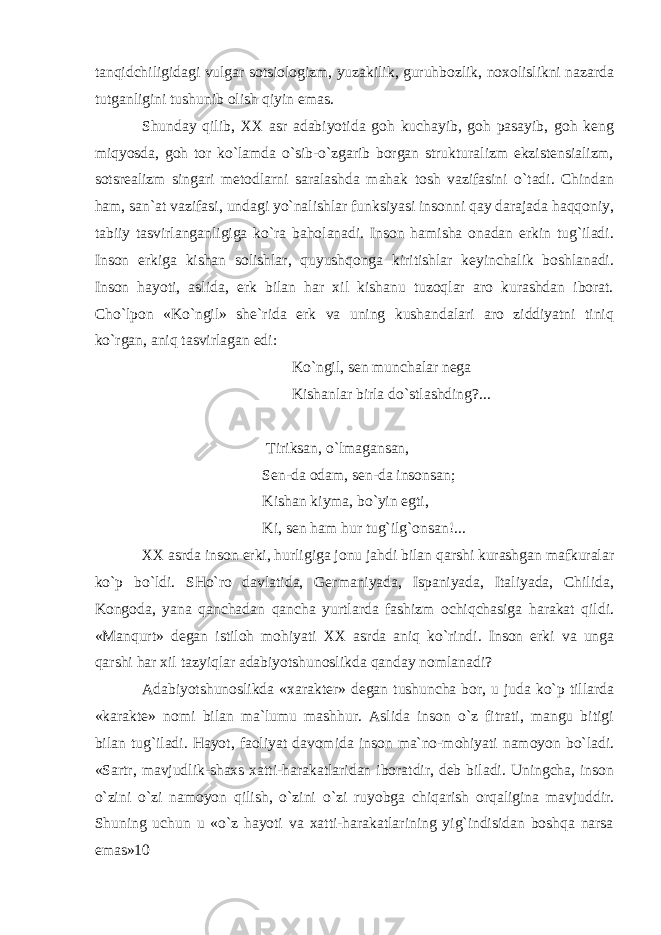 tanqidchiligidagi vulgar sotsiologizm, yuzakilik, guruhbozlik, noxolislikni nazarda tutganligini tushunib olish qiyin emas. Shunday qilib, XX asr adabiyotida goh kuchayib, goh pasayib, goh keng miqyosda, goh tor ko`lamda o`sib-o`zgarib borgan strukturalizm ekzistensializm, sotsrealizm singari metodlarni saralashda mahak tosh vazifasini o`tadi. Chindan ham, san`at vazifasi, undagi yo`nalishlar funksiyasi insonni qay darajada haqqoniy, tabiiy tasvirlanganligiga ko`ra baholanadi. Inson hamisha onadan erkin tug`iladi. Inson erkiga kishan solishlar, quyushqonga kiritishlar keyinchalik boshlanadi. Inson hayoti, aslida, erk bilan har xil kishanu tuzoqlar aro kurashdan iborat. Cho`lpon «Ko`ngil» she`rida erk va uning kushandalari aro ziddiyatni tiniq ko`rgan, aniq tasvirlagan edi: Ko`ngil, sen munchalar nega Kishanlar birla do`stlashding?... Tiriksan, o`lmagansan, Sen-da odam, sen-da insonsan; Kishan kiyma, bo`yin egti, Ki, sen ham hur tug`ilg`onsan!... XX asrda inson erki, hurligiga jonu jahdi bilan qarshi kurashgan mafkuralar ko`p bo`ldi. SHo`ro davlatida, Germaniyada, Ispaniyada, Italiyada, Chilida, Kongoda, yana qanchadan qancha yurtlarda fashizm ochiqchasiga harakat qildi. «Manqurt» degan istiloh mohiyati XX asrda aniq ko`rindi. Inson erki va unga qarshi har xil tazyiqlar adabiyotshunoslikda qanday nomlanadi? Adabiyotshunoslikda «xarakter» degan tushuncha bor, u juda ko`p tillarda «karakte» nomi bilan ma`lumu mashhur. Aslida inson o`z fitrati, mangu bitigi bilan tug`iladi. Hayot, faoliyat davomida inson ma`no-mohiyati namoyon bo`ladi. «Sartr, mavjudlik-shaxs xatti-harakatlaridan iboratdir, deb biladi. Uningcha, inson o`zini o`zi namoyon qilish, o`zini o`zi ruyobga chiqarish orqaligina mavjuddir. Shuning uchun u «o`z hayoti va xatti-harakatlarining yig`indisidan boshqa narsa emas»10 