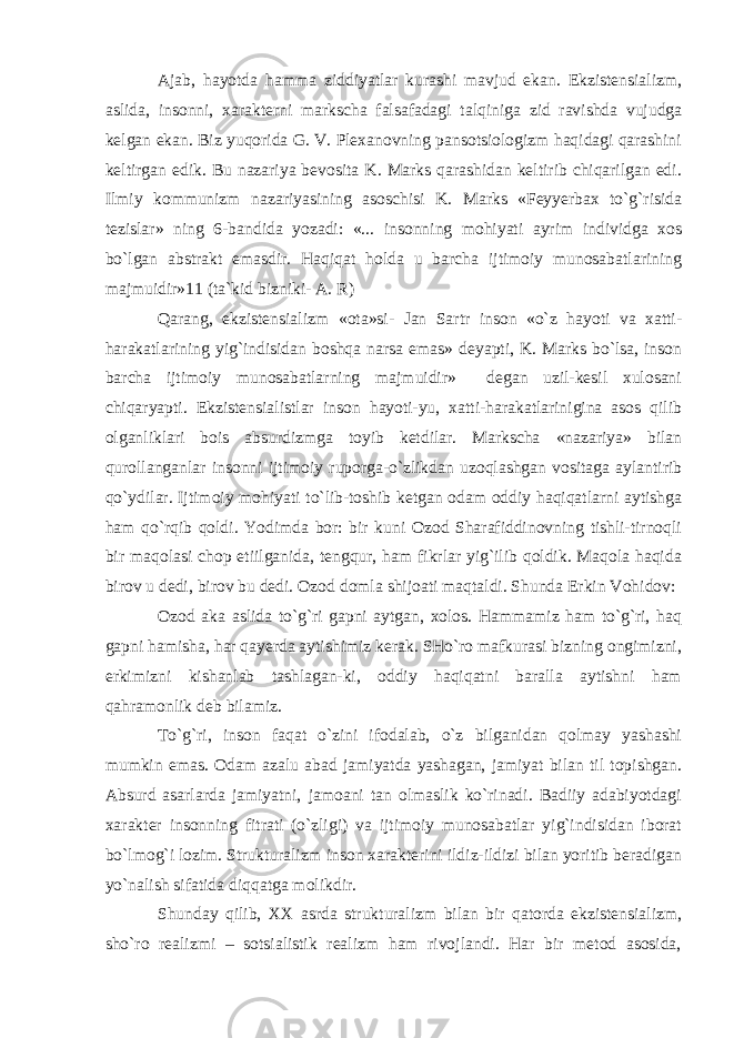 Ajab, hayotda hamma ziddiyatlar kurashi mavjud ekan. Ekzistensializm, aslida, insonni, xarakterni markscha falsafadagi talqiniga zid ravishda vujudga kelgan ekan. Biz yuqorida G. V. Plexanovning pansotsiologizm haqidagi qarashini keltirgan edik. Bu nazariya bevosita K. Marks qarashidan keltirib chiqarilgan edi. Ilmiy kommunizm nazariyasining asoschisi K. Marks «Feyyerbax to`g`risida tezislar» ning 6-bandida yozadi: «... insonning mohiyati ayrim individga xos bo`lgan abstrakt emasdir. Haqiqat holda u barcha ijtimoiy munosabatlarining majmuidir»11 (ta`kid bizniki- A. R) Qarang, ekzistensializm «ota»si- Jan Sartr inson «o`z hayoti va xatti- harakatlarining yig`indisidan boshqa narsa emas» deyapti, K. Marks bo`lsa, inson barcha ijtimoiy munosabatlarning majmuidir» degan uzil-kesil xulosani chiqaryapti. Ekzistensialistlar inson hayoti-yu, xatti-harakatlarinigina asos qilib olganliklari bois absurdizmga toyib ketdilar. Markscha «nazariya» bilan qurollanganlar insonni ijtimoiy ruporga-o`zlikdan uzoqlashgan vositaga aylantirib qo`ydilar. Ijtimoiy mohiyati to`lib-toshib ketgan odam oddiy haqiqatlarni aytishga ham qo`rqib qoldi. Yodimda bor: bir kuni Ozod Sharafiddinovning tishli-tirnoqli bir maqolasi chop etiilganida, tengqur, ham fikrlar yig`ilib qoldik. Maqola haqida birov u dedi, birov bu dedi. Ozod domla shijoati maqtaldi. Shunda Erkin Vohidov: Ozod aka aslida to`g`ri gapni aytgan, xolos. Hammamiz ham to`g`ri, haq gapni hamisha, har qayerda aytishimiz kerak. SHo`ro mafkurasi bizning ongimizni, erkimizni kishanlab tashlagan-ki, oddiy haqiqatni baralla aytishni ham qahramonlik deb bilamiz. To`g`ri, inson faqat o`zini ifodalab, o`z bilganidan qolmay yashashi mumkin emas. Odam azalu abad jamiyatda yashagan, jamiyat bilan til topishgan. Absurd asarlarda jamiyatni, jamoani tan olmaslik ko`rinadi. Badiiy adabiyotdagi xarakter insonning fitrati (o`zligi) va ijtimoiy munosabatlar yig`indisidan iborat bo`lmog`i lozim. Strukturalizm inson xarakterini ildiz-ildizi bilan yoritib beradigan yo`nalish sifatida diqqatga molikdir. Shunday qilib, XX asrda strukturalizm bilan bir qatorda ekzistensializm, sho`ro realizmi – sotsialistik realizm ham rivojlandi. Har bir metod asosida, 