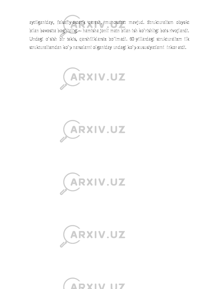 aytilganiday, falsafiy-estetik qarash, munosabat mavjud. Strukturalizm obyekt bilan bevosita bog`liqligi – hamisha jonli matn bilan ish ko`rishligi bois rivojlandi. Undagi o`sish bir tekis, qarshiliklarsiz bo`lmadi. 60-yillardagi strukturalizm ilk strukturalizmdan ko`p narsalarni olganiday undagi ko`p xususiyatlarni inkor etdi. 