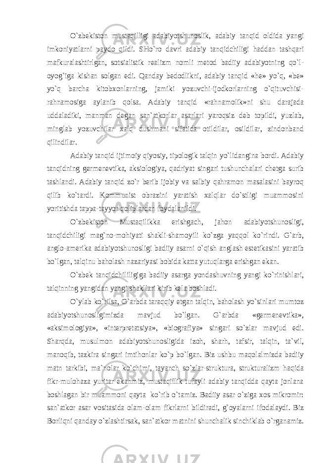 O`zbekiston mustaqilligi adabiyotshunoslik, adabiy tanqid oldida yangi imkoniyatlarni paydo qildi. SHo`ro davri adabiy tanqidchiligi haddan tashqari mafkuralashtirlgan, sotsialistik realizm nomli metod badiiy adabiyotning qo`l- oyog`iga kishan solgan edi. Qanday bedodlikni, adabiy tanqid «he» yo`q, «be» yo`q barcha kitobxonlarning, jamiki yozuvchi-ijodkorlarning o`qituvchisi- rahnamosiga aylanib qolsa. Adabiy tanqid «rahnamolik»ni shu darajada uddaladiki, manman degan san`atkorlar asarlari yaroqsiz deb topildi, yuzlab, minglab yozuvchilar xalq dushmani sifatida otildilar, osildilar, zindonband qilindilar. Adabiy tanqid ijtimoiy qiyosiy, tipologik talqin yo`lidangina bordi. Adabiy tanqidning germenevtika, aksiologiya, qadriyat singari tushunchalari chetga surib tashlandi. Adabiy tanqid zo`r berib ijobiy va salbiy qahramon masalasini bayroq qilib ko`tardi. Kommunist obrazini yaratish xalqlar do`stligi muammosini yoritishda tappa-tayyor qoliplardan foydalanildi. O`zbekiston Mustaqilikka erishgach, jahon adabiyotshunosligi, tanqidchiligi mag`no-mohiyati shakli-shamoyili ko`zga yaqqol ko`rindi. G`arb, anglo-amerika adabiyotshunosligi badiiy asarni o`qish anglash estetikasini yaratib bo`lgan, talqinu baholash nazariyasi bobida katta yutuqlarga erishgan ekan. O`zbek tanqidchililigiga badiiy asarga yondashuvning yangi ko`rinishlari, talqinning yangidan yangi shakllari kirib kela boshladi. O`ylab ko`rilsa, G`arbda taraqqiy etgan talqin, baholash yo`sinlari mumtoz adabiyotshunosligimizda mavjud bo`lgan. G`arbda «germenevtika», «aksimologiya», «interpretatsiya», «biografiya» singari so`zlar mavjud edi. Sharqda, musulmon adabiyotshunosligida izoh, sharh, tafsir, talqin, ta`vil, manoqib, tazkira singari imtihonlar ko`p bo`lgan. Biz ushbu maqolalmizda badiiy matn tarkibi, ma`nolar ko`chimi, tayanch so`zlar-struktura, strukturalizm haqida fikr-mulohaza yuritar ekanmiz, mustaqillik tufayli adabiy tanqidda qayta jonlana boshlagan bir muammoni qayta ko`rib o`tamiz. Badiiy asar o`ziga xos mikromir: san`atkor asar vositasida olam-olam fikrlarni bildiradi, g`oyalarni ifodalaydi. Biz Borliqni qanday o`zlashtirsak, san`atkor matnini shunchalik sinchiklab o`rganamiz. 