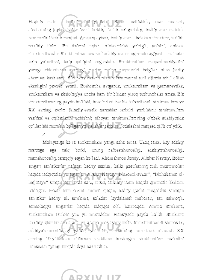 Haqiqiy matn – tartibli tarkibiy tizim. Borliq tuzilishida, inson muchasi, a`zolarining joylashishida izchil tarkib, tartib bo`lganiday, badiiy asar matnida ham tartibli tarkib mavjud. Aniqroq aytsak, badiiy asar – betakror struktura, tartibli tarkibiy tizim. Bu tizimni uqish, o`zlashtirish yo`rig`i, yo`sini, qoidasi strukturalizmdir. Strukturalizm maqsadi adabiy matnning semiologiyasi – ma`nolar ko`p yo`nalishi, ko`p qatligini anglashdir. Strukturalizm maqsad-mohiyatini yuzaga chiqarishda asardagi muhim ma`no nuqtalarini belgilab olish jiddiy ahamiyat kasb etadi. Sinchkov nazar strukturalizm matnni turli alfozda tahlil qilish ekanligini payqab yetadi. Boshqacha aytganda, strukturalizm va germenevtika, strukturalizm va aksiologiya uncha ham bir-biridan yiroq tushunchalar emas. Biz strukturalizmning paydo bo`lishi, bosqichlari haqida to`xtalishni; strukturalizm va XX asrdagi ayrim falsafiy-estetik qarashlar tarixini yoritishni; strukturalizm vazifasi va oqibatlarini ochishni; nihoyat, strukturalizmning o`zbek adabiyotida qo`llanishi mumkin bo`lgan yo`nalishlar tarixini ifodalashni maqsad qilib qo`ydik. 2 Mohiyatiga ko`ra strukturalizm yangi soha emas. Uzoq tarix, boy adabiy merosga ega xalq borki, uning nafosatshunosligi, adabiyotshunosligi, matnshunosligi taraqqiy etgan bo`ladi. Abdurahmon Jomiy, Alisher Navoiy, Bobur singari san`atkorlar nafaqat badiiy asarlar, balki poetikaning turli muammolari haqida tadqiqotlar yaratganlar. Alisher Navoiy “Mezonul-avzon”, “Muhokamat ul- lug`atayn” singari asarlarida so`z, misra, tarkibiy tizim haqida qimmatli fikrlarni bildirgan. Hozir ham o`zini hurmat qilgan, badiiy ijodni muqaddas sanagan san`atkor badiiy til, struktura, so`zdan foydalanish mahorati, satr salmog`i, semiologiya singarilar haqida tadqiqot olib bormoqda. Ammo struktura, strukturalizm istilohi yuz yil muqaddam Fransiyada paydo bo`ldi. Struktura tarkibiy qismlar aro aloqa va o`zaro moslashuvlardir. Strukturalizm-tilshunoslik, adabiyotshunoslikdagi yo`sin, yo`nalish, metodning mushtarak atamasi. XX asrning 10-yillaridan e`tiboran shakllana boshlagan strukturalizm metodini fransuzlar “yangi tanqid” deya boshladilar. 