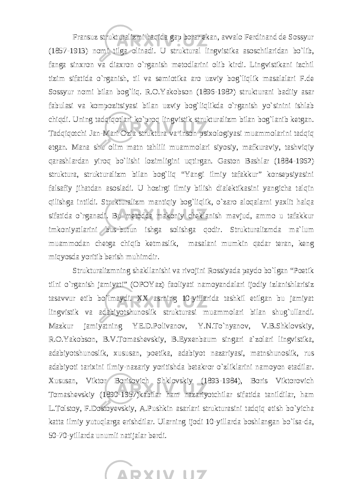 Fransuz strukturalizmi haqida gap borar ekan, avvalo Ferdinand de Sossyur (1857-1913) nomi tilga olinadi. U struktural lingvistika asoschilaridan bo`lib, fanga sinxron va diaxron o`rganish metodlarini olib kirdi. Lingvistikani izchil tizim sifatida o`rganish, til va semiotika aro uzviy bog`liqlik masalalari F.de Sossyur nomi bilan bog`liq. R.O.Yakobson (1896-1982) strukturani badiiy asar fabulasi va kompozitsiyasi bilan uzviy bog`liqlikda o`rganish yo`sinini ishlab chiqdi. Uning tadqiqotlari ko`proq lingvistik strukturalizm bilan bog`lanib ketgan. Tadqiqotchi Jan-Mari Ozia struktura va inson psixologiyasi muammolarini tadqiq etgan. Mana shu olim matn tahlili muammolari siyosiy, mafkuraviy, tashviqiy qarashlardan yiroq bo`lishi lozimligini uqtirgan. Gaston Bashlar (1884-1962) struktura, strukturalizm bilan bog`liq “Yangi ilmiy tafakkur” konsepsiyasini falsafiy jihatdan asosladi. U hozirgi ilmiy bilish dialektikasini yangicha talqin qilishga intildi. Strukturalizm mantiqiy bog`liqlik, o`zaro aloqalarni yaxlit halqa sifatida o`rganadi. Bu metodda makoniy cheklanish mavjud, ammo u tafakkur imkoniyatlarini bus-butun ishga solishga qodir. Strukturalizmda ma`lum muammodan chetga chiqib ketmaslik, masalani mumkin qadar teran, keng miqyosda yoritib berish muhimdir. Strukturalizmning shakllanishi va rivojini Rossiyada paydo bo`lgan “Poetik tilni o`rganish jamiyati” (OPOYaz) faoliyati namoyandalari ijodiy izlanishlarisiz tasavvur etib bo`lmaydi. XX asrning 10-yillarida tashkil etilgan bu jamiyat lingvistik va adabiyotshunoslik strukturasi muammolari bilan shug`ullandi. Mazkur jamiyatning YE.D.Polivanov, Y.N.To`nyanov, V.B.Shklovskiy, R.O.Yakobson, B.V.Tomashevskiy, B.Eyxenbaum singari a`zolari lingvistika, adabiyotshunoslik, xususan, poetika, adabiyot nazariyasi, matnshunoslik, rus adabiyoti tarixini ilmiy-nazariy yoritishda betakror o`zliklarini namoyon etadilar. Xususan, Viktor Borisovich Shklovskiy (1893-1984), Boris Viktorovich Tomashevskiy (1890-1957)kabilar ham nazariyotchilar sifatida tanildilar, ham L.Tolstoy, F.Dostoyevskiy, A.Pushkin asarlari strukturasini tadqiq etish bo`yicha katta ilmiy yutuqlarga erishdilar. Ularning ijodi 10-yillarda boshlangan bo`lsa-da, 50-70-yillarda unumli natijalar berdi. 