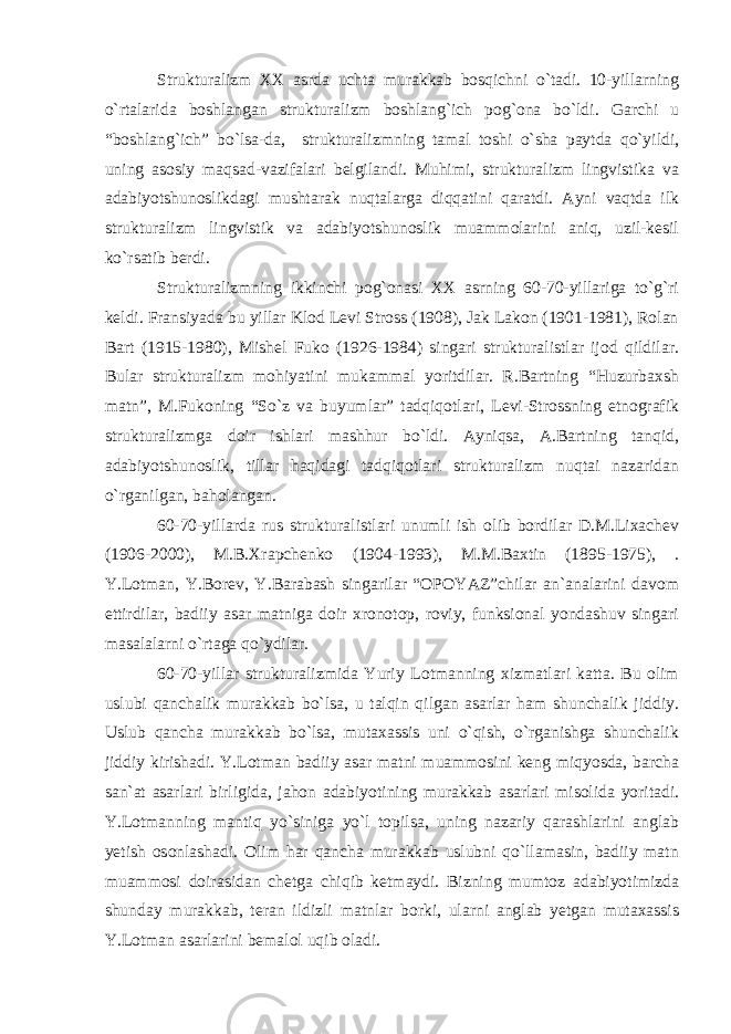 Strukturalizm XX asrda uchta murakkab bosqichni o`tadi. 10-yillarning o`rtalarida boshlangan strukturalizm boshlang`ich pog`ona bo`ldi. Garchi u “boshlang`ich” bo`lsa-da, strukturalizmning tamal toshi o`sha paytda qo`yildi, uning asosiy maqsad-vazifalari belgilandi. Muhimi, strukturalizm lingvistika va adabiyotshunoslikdagi mushtarak nuqtalarga diqqatini qaratdi. Ayni vaqtda ilk strukturalizm lingvistik va adabiyotshunoslik muammolarini aniq, uzil-kesil ko`rsatib berdi. Strukturalizmning ikkinchi pog`onasi XX asrning 60-70-yillariga to`g`ri keldi. Fransiyada bu yillar Klod Levi Stross (1908), Jak Lakon (1901-1981), Rolan Bart (1915-1980), Mishel Fuko (1926-1984) singari strukturalistlar ijod qildilar. Bular strukturalizm mohiyatini mukammal yoritdilar. R.Bartning “Huzurbaxsh matn”, M.Fukoning “So`z va buyumlar” tadqiqotlari, Levi-Strossning etnografik strukturalizmga doir ishlari mashhur bo`ldi. Ayniqsa, A.Bartning tanqid, adabiyotshunoslik, tillar haqidagi tadqiqotlari strukturalizm nuqtai nazaridan o`rganilgan, baholangan. 60-70-yillarda rus strukturalistlari unumli ish olib bordilar D.M.Lixachev (1906-2000), M.B.Xrapchenko (1904-1993), M.M.Baxtin (1895-1975), . Y.Lotman, Y.Borev, Y.Barabash singarilar “OPOYAZ”chilar an`analarini davom ettirdilar, badiiy asar matniga doir xronotop, roviy, funksional yondashuv singari masalalarni o`rtaga qo`ydilar. 60-70-yillar strukturalizmida Yuriy Lotmanning xizmatlari katta. Bu olim uslubi qanchalik murakkab bo`lsa, u talqin qilgan asarlar ham shunchalik jiddiy. Uslub qancha murakkab bo`lsa, mutaxassis uni o`qish, o`rganishga shunchalik jiddiy kirishadi. Y.Lotman badiiy asar matni muammosini keng miqyosda, barcha san`at asarlari birligida, jahon adabiyotining murakkab asarlari misolida yoritadi. Y.Lotmanning mantiq yo`siniga yo`l topilsa, uning nazariy qarashlarini anglab yetish osonlashadi. Olim har qancha murakkab uslubni qo`llamasin, badiiy matn muammosi doirasidan chetga chiqib ketmaydi. Bizning mumtoz adabiyotimizda shunday murakkab, teran ildizli matnlar borki, ularni anglab yetgan mutaxassis Y.Lotman asarlarini bemalol uqib oladi. 